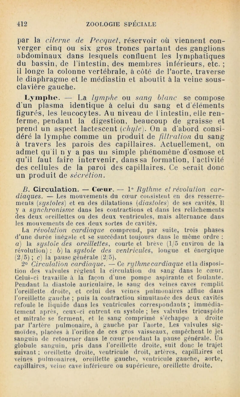 par la citerne de Pecquel, réservoir où viennent con- verger cinq ou six gros troncs partant des ganglions abdominaux dans lesquels conlluent les lymphatiques du bassin, de l’intestin, des membres inférieurs, etc. ; il longe la colonne vertébrale, à côté de l’aorte, traverse le diaphragme et le médiastin et aboutit à la veine sous- clavière gauche. Lymphe. — La lymphe ou sang blanc se compose d'un plasma identique à celui du sang et d'éléments figurés, les leucocytes. Au niveau de 1 intestin, elle ren- ferme, pendant la digestion, beaucoup de graisse et prend un aspect lactescent {chyle). On a d’abord consi- déré la lymphe comme un produit de fil/rat ion du sang à travers les parois des capillaires. Actuellement, on admet qu il n y a pas un simple phénomène d’osmose et qu’il faut faire intervenir, dans sa formation, l’activité des cellules de la paroi des capillaires. Ce serait donc un produit de sécrétion. B. Circulation. — Cœur. — 1° Rythme et révolution car- diaques. — Les mouvements du cœur consistent en des resserre- ments (systoles) et en des dilatations (diastoles) de ses cavités. 11 y a synchronisme dans les contractions et dans les relâchements des deux oreillettes ou des deux ventricules, mais alternance dans les mouvements de ces deux sortes de cavités. La révolution cardiaque comprend, par suite, trois phases d’une durée inégale et se succédant toujours dans le même ordre : a) la systole des oreillettes, courte et brève (1/5 environ de la révolution) : b) la systole des ventricules, longue et énergique (2/5); c) la pause générale (2/5). 2° Circulation cardiaque. —Ce rythme cardiaque etla disposi- tion des valvules règlent la circulation du sang dans le cœur. Celui-ci travaille à la façon d’une pompe aspirante et foulante. Pendant la diastole auriculaire, le sang des veines caves remplit l’oreillette droite, et celui des veines pulmonaires aftlue dans l’oreillette gauche ; puis la contraction simultanée des deux cavités refoule le liquide dans les ventricules correspondants ; immédia- tement après, ceux-ci entrent en systole ; les valvules tricuspide et mitrale se ferment, et le sang comprimé s’échappe à droite par l’artère pulmonaire, à gauche par l’aorte. Les valvules sig- moïdes, placées à l’orifice de ces gros vaisseaux, empêchent le jet. sanguin de retourner dans le cœur pendant la pause générale. Un globule sanguin, pris dans l’oreillette droite, suit donc le trajet suivant: oreillette droite, ventricule droit, artères, capillaires et veines pulmonaires, oreillette gauche, ventricule gauche, aorte, capillaires, veine cave inférieure ou supérieure, oreillette droite.