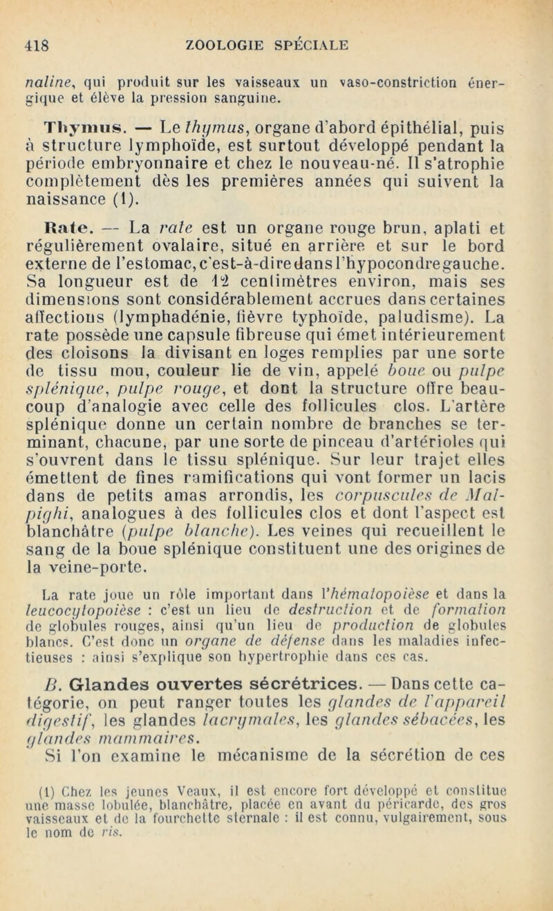 naline, qui produit sur les vaisseaux un vaso-constriction éner- gique et élève la pression sanguine. Thymus. — Le thymus, organe d’abord épithélial, puis à structure lymphoïde, est surtout développé pendant la période embryonnaire et chez le nouveau-né. Il s’atrophie complètement dès les premières années qui suivent la naissance (1). Rate. — La raie est un organe rouge brun, aplati et régulièrement ovalaire, situé en arrière et sur le bord externe de l’estomac,c'est-à-diredansl’hypocondregauche. Sa longueur est de 1 ü2 centimètres environ, mais ses dimensions sont considérablement accrues dans certaines affections (lymphadénie, lièvre typhoïde, paludisme). La rate possède une capsule fibreuse qui émet intérieurement des cloisons la divisant en loges remplies par une sorte de tissu mou, couleur lie de vin, appelé boue ou pulpe splénique, pulpe rouge, et dont la structure offre beau- coup d’analogie avec celle des follicules clos. L’artère splénique donne un certain nombre de branches se ter- minant, chacune, par une sorte de pinceau d’artérioles qui s'ouvrent dans le tissu splénique. Sur leur trajet elles émettent de fines ramifications qui vont former un lacis dans de petits amas arrondis, les corpuscules de Mal- pighi, analogues à des follicules clos et dont l'aspect est blanchâtre (pulpe blanche). Les veines qui recueillent le sang de la boue splénique constituent une des origines de la veine-porte. La rate joue un rôle important dans Yhématopoièse et dans la leucocylopoièse : c’est un lieu de destruction et de formation de globules rouges, ainsi qu’un lieu de production de globules blancs. C’est donc un organe de défense dans les maladies infec- tieuses : ainsi s’explique son hypertrophie dans ces cas. B. Glandes ouvertes sécrétrices. — Dans cette ca- tégorie, on peut ranger toutes les glandes de l'appareil digestif, les glandes lacrymales, les glandes sébacées, les g la n d es m a ni m aires. Si l'on examine le mécanisme de la sécrétion de ces (1) Chez les jeunes Veaux, il est encore fort développé et constitue une masse lobulée, blanchâtre, placée en avant du péricarde, des gros vaisseaux et de la fourchette sternale : il est connu, vulgairement, sous le nom de ris.