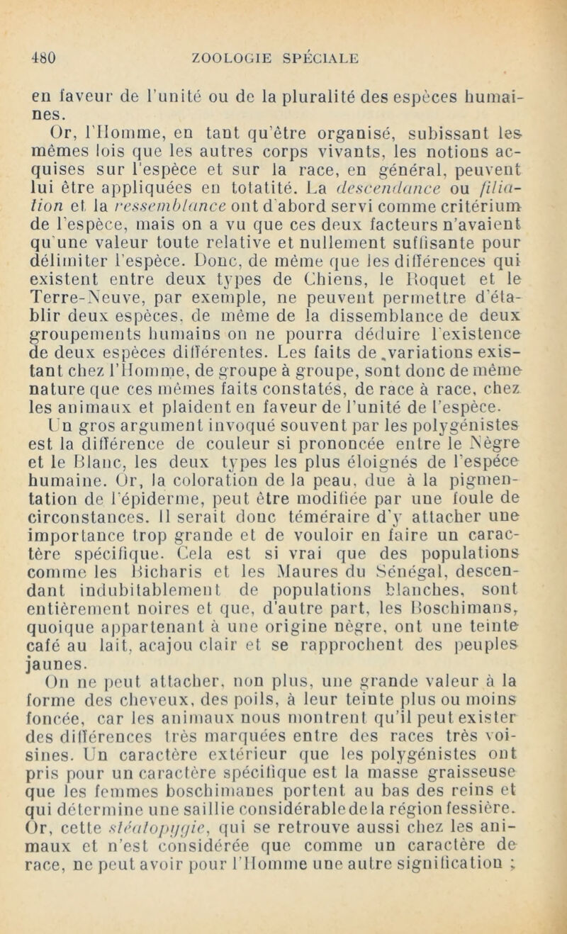 en faveur de l’unité ou de la pluralité des espèces humai- nes. Or, l'Homme, en tant qu’être organisé, subissant les mêmes lois que les autres corps vivants, les notions ac- quises sur l'espèce et sur la race, en général, peuvent lui être appliquées en totatité. La descendance ou filia- tion et la ressemblance ont dabord servi comme critérium de l’espèce, mais on a vu que ces deux facteurs n’avaient qu'une valeur toute relative et nullement suffisante pour délimiter l’espèce. Donc, de même que les différences qui existent entre deux types de Chiens, le Hoquet et le Terre-Neuve, par exemple, ne peuvent permettre d’éta- blir deux espèces, de même de la dissemblance de deux groupements humains on ne pourra déduire l'existence de deux espèces différentes. Les faits de .variations exis- tant chez l’Homme, de groupe à groupe, sont donc de même nature que ces mêmes faits constatés, de race à race, chez les animaux et plaident en faveur de l’unité de l’espèce. Un gros argument invoqué souvent par les polygénistes est la différence de couleur si prononcée entre le Nègre et le Blanc, les deux types les plus éloignés de l’espèce humaine. Or, la coloration de la peau, due à la pigmen- tation de Lépiderme, peut être modifiée par nue foule de circonstances. Il serait donc téméraire d’y attacher une importance trop grande et de vouloir en faire un carac- tère spécifique. Cela est si vrai que des populations comme les Bicharis et les Maures du Sénégal, descen- dant indubitablement de populations blanches, sont entièrement noires et que, d’autre part, les Boschimans, quoique appartenant à une origine nègre, ont une teinte café au lait, acajou clair et se rapprochent des peuples jaunes. On ne peut attacher, non plus, une grande valeur à la forme des cheveux, des poils, à leur teinte plus ou moins foncée, car les animaux nous montrent qu’il peut exister des différences très marquées entre des races très voi- sines. Un caractère extérieur que les polygénistes ont pris pour un caractère spécifique est la masse graisseuse que les femmes boschimaues portent au bas des reins et qui détermine une saillie considérabledcla région fessière. Or, cette sléatopijgie, qui se retrouve aussi chez les ani- maux et n’est considérée que comme un caractère de race, ne peut avoir pour l’Homme une autre signitication ;