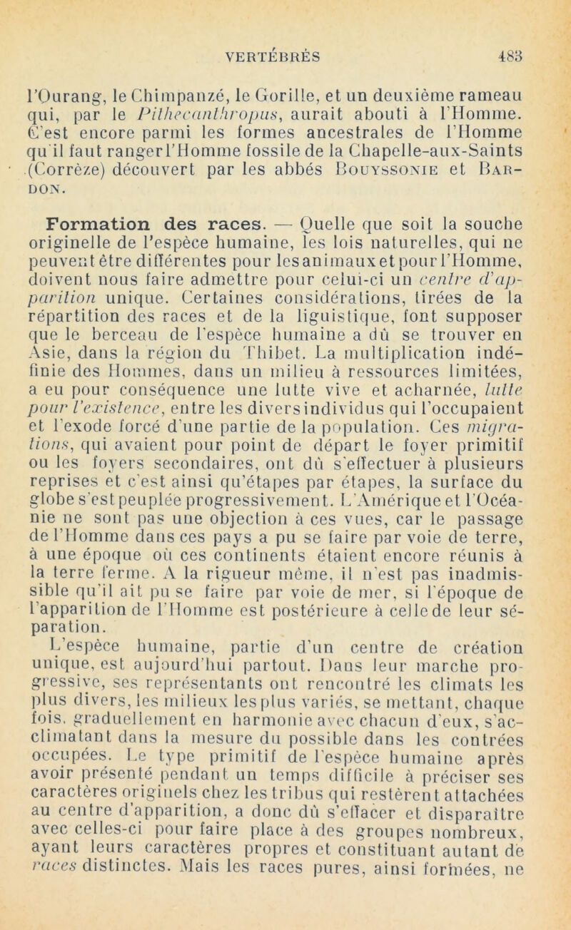 l’Ourang, le Chimpanzé, le Gorille, et un deuxième rameau qui, par le Pilhecanthropus, aurait abouti à l’Homme. C'est encore parmi les formes ancestrales de l’Homme qu il faut rangerl’Homme fossile de la Chapelle-aux-Saints (Corrèze) découvert par les abbés Bouyssonie et Bar- don. Formation des races. — Quelle que soit la souche originelle de l’espèce humaine, les lois naturelles, qui ne peuvent être différentes pour les animaux et pour l’Homme, doivent nous faire admettre pour celui-ci un centre d'ap- parition unique. Certaines considérations, tirées de la répartition des races et de la liguistique, font supposer que le berceau de l'espèce humaine a dû se trouver en Asie, dans la région du Thibet. La multiplication indé- finie des Hommes, dans un milieu à ressources limitées, a eu pour conséquence une lutte vive et acharnée, lutte pour l’existence, entre les divers individus qui l’occupaient et l'exode forcé d'une partie de la population. Ces migra- tions,, qui avaient pour point de départ le foyer primitif ou les foyers secondaires, ont dû s'effectuer à plusieurs reprises et c'est ainsi qu’étapes par étapes, la surface du globe s’est peuplée progressivement. L’Amérique et l'Océa- nie ne sont pas une objection à ces vues, car le passage de l’Homme dans ces pays a pu se faire par voie de terre, à une époque oii ces continents étaient encore réunis à la terre ferme. A la rigueur même, il n'est pas inadmis- sible qu'il ait pu se faire par voie de mer, si l'époque de l'apparition de l’Homme est postérieure à celle de leur sé- paration. L’espèce humaine, partie d’un centre de création unique, est aujourd’hui partout. Daus leur marche pro- gressive, ses représentants ont rencontré les climats les plus divers, les milieux les plus variés, se mettant, chaque fois, graduellement en harmonie avec chacun d'eux, s’ac- climatant dans la mesure du possible dans les contrées occupées. Le type primitif de l'espèce humaine après avoir présenté pendant un temps difficile à préciser ses caractères originels chez les tribus qui restèrent attachées au centre d’apparition, a donc dû s’effacer et disparaître avec celles-ci pour faire place à des groupes nombreux, ayant leurs caractères propres et constituant autant de races distinctes. Mais les races pures, ainsi formées, ne