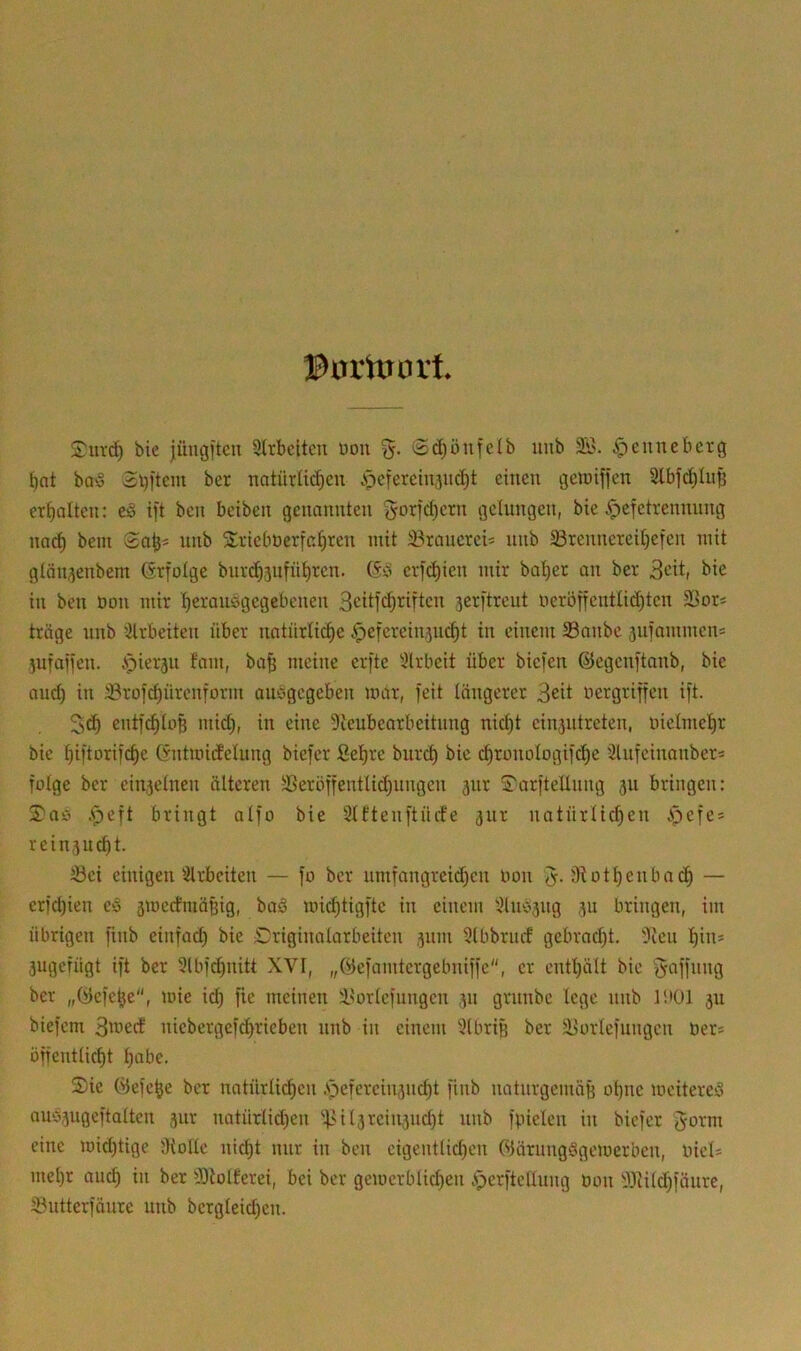 ©orittort bie jihigftcu 9lrbeltcn üoii S^önfelb unb 3ö. ^euneberg ^nt baö 2l)itcm ber natürü(^en .pcfercinjiK^t einen geroiffen 3lbfd)Iu§ erhalten: ed ift ben beiben genannten gorfd^ern gelungen, bie ^efetrennung nac^ bein unb Srieböerfcf^ren mit üBraucrei* unb 5Brennereit)efen mit gtän^enbem ßrfotge bur(^5iifül^ren. (§.& erfc^ien mir bal)et an ber Seit, bie in ben öon mir ^erauägegebenen 3'^df'^’^dicn jerftreut neröffentU^ten SBor* tröge nnb ^Hrbeiten über natürli^e ^eferein^nc^t in einem 33anbc snfommens jufaiien. Apierju fam, ba^ meine eijte 3lrbeit über biefen ©egenftanb, bie and) in ©rofe^ürenform aiibgcgeben mar, feit längerer Seit nergriffen ift. entfc^loß mid), in eine Dieubearbeitung nid)t einjutreten, niclmel^r bie ^iftorifc^c Gntmidelung biefer fiel)re burd) bie c^ronologif^e Slufeinanber* folge ber einzelnen älteren -öeröffentlidjiingen jiir Sarftellimg ju bringen: $aö .^eft bringt alfo bie 9lftenftürfe ^ur natürli^en ipefe* rein,3ud)t. tBei einigen'Arbeiten — fo ber umfangrcid)en bon J. Ü^otl)enba(^ — erfd)ien e§ ämedmä^ig, boä mid)tigfte in einem 3lnb5ng p bringen, im übrigen finb einfad) bie Driginalarbeiten jum Slbbrurf gebrad)t. '3ieu l)ins jugefügt ift ber 3lbfd)iiitt XVI, „Öefamtergebniffe, er entl)ält bie Raffung ber „(vJefe^e“, mie ic^ fic meinen i^orlefungen p grnnbe lege nnb litül ju biefem 3't*ed niebergef^rieben nnb in einem 3lbriB ber äJorlefungcn bers öffentlic^t l)abe. S)ie Öefe^e ber natürlid)en .spefereinsne^t finb natiirgemöB ol)ne mcitere^ aubpgeftalten 5ur natürlid)en '4-^Ü3rein3uc^t nnb fpielen in biefer Jorm eine mid)tige Dtolle nic^t mir in ben eigentlid)en WärungSgemerben, biel* mel)r auc^ in ber 3)tolferei, bei ber gcmerblic^en .^erftelluug bon !iWild)fäure, ^ntterfäure unb bergleid)en.
