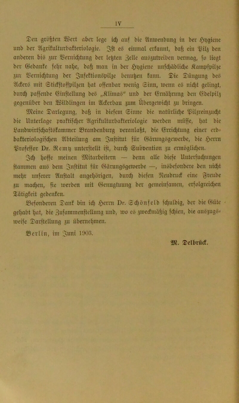 Sen größten 33crt nbci- lege ic^ auf bie 3ünuenbung in ber .lö^gienc unb ber 3(grifuIturbaftertoIogie. 3>ft einmal evfannt, ba^ ein ben anberen bio 5itr 33ernic^tung ber letjten 3elle au05utreiben nermag, fo liegt ber ©ebanfe fefir nal)e, bajj man in ber Hygiene unfc^äblidie Äampfpil^e 311V i'ernii^tung ber Sitfcftion!3pil3e benu^en fann. Sie Süngnng beö 9lcferci mit ©ticfftoffpil3en l)at offenbar menig Sinn, menn eö nicl)t gelingt, bnr(^ paffenbe ©inftcllnng beö „Älimaö unb ber (Srnä^riing ben Gbelpil3 gegenüber ben SÖilblingen im Slcferbau 311111 llbergemitJ^t 311 bringen. 93ieine Sarlegiing, ba§ in biefem Sinne bie natürliche ^Ul3rein3ii(ht bie Unterlage praftifd)er 9lgritulturbafteriolügie merben müffe, l^anbiinrtfchaftbfaminer 33ranbenbiirg ueranlaht, bie Grrid)tung einer erb* bafteriologifchen 9lbteilung am S^ftitut für Öärungf'gemerbe, bie .'perrn “Urofeffor Dr. Sienip nnterftellt ift, burch SubPention 3U ermoglit^en. 5d) meinen fDiitarbeitern — beim alle biefe Uiiterfiichungen ftammen aiio bem i^nftitiit für ©örungSgemerbe —, iiiöbefüiibere ben nicht mehr nuferer 9lnftalt angehorigen, biird) biefen 3tciibriicf eine 'Jreiibe 3U mad)en, fie merben mit ©enngtuung ber gemeinfamen, erfolgreichen Sätigfeit gebenfen. ©efonberen Sauf bin idh -^errn Dr. Schonfelb f^ulbig, ber bie ©üte ' gehabt hat, bie ^iifammenftellung unb, mo eo 3mecfmäBig f(^ien, bie anb3iigci* meife Sarftellimg 3U übernehmen. 33er 1 in, im ^uni 1903. Scibräcf.