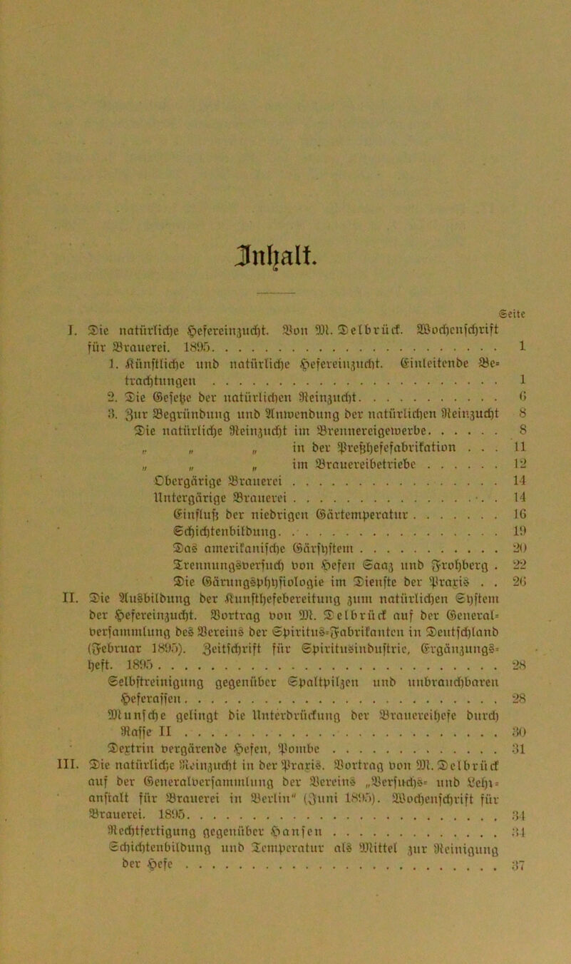 Jnijalt. Seite I. Sic notitrlic^c .^cfcrcinsucfjt. Sion 9JL Selbrücf. SOod)cu)cf)rift für Svauerei. 18i)5 1 ]. iiünftlictic nnb natüvlidic .f'cfevcinsiidit. ßinlcitcnbc S3c« had)timcicn 1 2. Sie ®e^cttc ber natürlidicn Sleinjudit <j •). fflcgrünbnng nnb Slniocnbung ber nntnvliritcn üieinjudtt 8 Sie natürlid)e 9lcin5nd)t im ®rennercigetoerbe 8 r „ „ in ber S)irept)efcfabrifation ... 11 „ „ „ iin Slrctucreibctricbc 12 Cbcrgcirige JBranerei 14 Untergärige 33ranerei •. . 14 Sinfluf} ber niebrigen ©ärtcmperatnr IG @ri^id)tcnbilbnng 1!> Scie omerifaniidie öäriiji'tcm 20 Srennungsoerind) Oon .'öefen Saa3 nnb J^-roI)bcrg . 22 Sie ®ärnng§pbi)iiolt)Giß »nt Sienftc ber 'J.irnriö . . 20 II. Sic 3(n§bilbung ber 4lnnftl)cfcbercitnng jnni natnrlid)en £l)|tcm ber .^efcrcinjud)!. 93ortrag Oon 93i. Sclbrürf ouf ber ®eneral= bcrjamininng beg löcreinä ber Sbiritnä=5'-'>brifanten in Sent)d)lanb (Srebruor 181).')). 3'-’»tfdbrift für Spiritneinbnftric, Srgän3nng§= Ijeft. 18!C> 2S Sslbftreinignng gegenüber <2}.)ol4iil3cn nnb nnbrondibarcn ^)cferaffcn 28 DJlunfcbe gelingt bic Unterbrürfnng ber 18rnncrcU)cfc bnrdi IHaffc II ;!(> Scftrin toergärenbe ■t'cfen, ipoinbc ;J1 III. Sie nütürlid)c Su'in3ud)t in ber Sirfi»'»«- 93ortrag oon 9It.Sclbrürf auf ber ©eneralocrfamintnng ber Slcreiit'j „lüerfud)ö= nnb Ccf)t = anftalt für Sörancrei in Slerlin (3nni 18!».')). 2Bod)enfd)rift für Sraucrei. 18U.5 ;V1 Slcd)tfertignng gegenüber .ttanfen ;!1 Sd)id)tcnbilbung nnb Scmitcratnr al^ Wittel 3iir Steinigung ber .»oefe ;!7