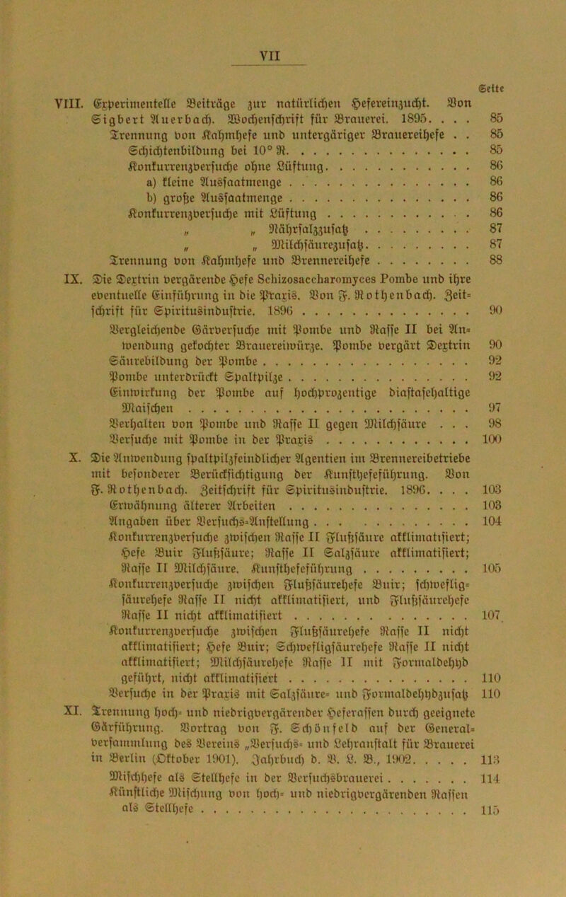 Seite VIII. ©rperimentefic ffleihägc 3ur natüvlidjen ^efereinjud)!. 33on ©igbert 3(ucrt)ad). 3Bod)enfdirtft für Jörauerci. 1895. ... 85 Trennung bon ITnI)rnl)efc unb untergäriger fflraueret^efe . . 85 ®d)iil)tenfailbnng bei 10° 91 85 Honturrenjberfucüe oI)ne ßüftung 8G a) flcine 3lusfaatmenge 86 b) gro^e 9(u§faatmenge 86 fionfurren3berfud^e mit ßüftung 86 „ „ 9IäI)rfal33ufa^ 87 „ „ 3Jlild)fnure3ufa<j 87 Trennung bon ,ft'al)nil3efe unb 33rennereit)efe 88 IX. Sic Sertrin bergärenbc 4>cfe Schizosaccharomyces Pombe unb il^re ebentuelte Ginfüt)rnng in bic 5ptnri§. S]on fy. 9lotl)cnbodö. 3eit= fdu'ift für Spirituäinbuftrie. 1896 iX.i 58ergleid)enbe ®ärberfud)e mit if.lombc unb 9taffc II bei 9ln= luenbung gelochter 23rancreimür3e. fpombc bergärt Scjtrin 90 ©äurebilbung ber ipombc 92 iPombe unterbrüeft ©pnltpil3C 92 (Sinmirfung ber ^oinbe nuf l3ocbbro3entige biaftnfcl)attige 9JlQifd)en 97 3.>ert)alten bon 5]Iombc unb Ülaffe II gegen 3Jlild)faurc ... 98 5ücrfud)e mit ipombc in ber ^flrnri^ 100 X. Sie 'Knmenbung fpaUin^fcinbUcüt'r 3Igentien im ®rennercibetriebc mit befonberer Serüeffiddigung ber .$Iunftt)cfefüt)rung. 93on tj. 9totl)cnbad). 3eitfd]rift für ©viritneinbuftrie. 1896. . . . 103 (£rlüät)mmg äüerer 3trbeitcn 103 Stngaben über älerfud)ä9lnfteltung 104 Hon!urren3berfud)e 3mifdien Dlnffc II lytu^fäurc afflimatifiert; •'pefe 93uir ^yIuf{^äure; 9laffe II Snl3fäure afflimatifiert; 9taffe II 9JliId)fäure. Xinnftl}efcfül)rung 105 Itünfurren3berfud)e 3mifd)eu fjlufjfäurel}cfc 23nir; fdilueftig* )äurel)efc 9Iaffe II nic^t afflimatifiert, unb 3ft«fMüiti'cl}cfc 9taffc II nid)t afflimatifiert 107 ßonfnrren3bcrfud)e 3mifdicn 3rlii6fünrcl)efc 9taffc II nid)t afflimatifiert; .^cfc SBuir; ©d)mefligfäurcl)efc 9laffe II nidjt afflimatifiert; 9)Uld)iäurcl)efc 9laffc II mit 3'0vmalbel)l)b geführt, nicht afflimatifiert 110 9.U’rfud)c in ber Sprariö mit ©al3)änrc= unb i?ormalbcI)l)b3ufnb 110 XI. Trennung f)od)» unb niebrigbergnrenber .^^eferaffen burch geeignete ©Ärführung. 93ortrag bon fy. ©diönfelb auf ber Olencral» berfammlung be§ Vereins „Syerfudjö« unb ßchrnnftnlt für 33raucrci in Serliu lOftober llXll). 3al)rbud) b. 91. ß. S3., 1!K)2 11:1 3JIifd)l)efe alö ©tcltl)cfe in ber 93crfnri)sbranerei 114 fiünftlidje 9Jlifd)nng bon liod)= unb niebrigbergärenben Staffen alä ©telll)cfc IIT)