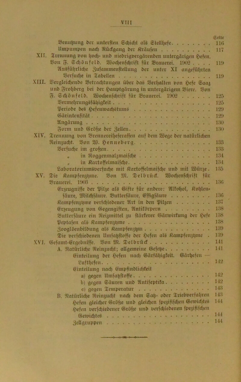 Söcmt^uiig bei- imterfteu ©d)irf)t al§ $tetü)efc Umpumpeii nadi JRücfgaufl bei fträufen XII. liennujifl pon I)ocf)= uiib niebrigpergämiben iintergärißcn öefcn. ®ou Sd)öufclb. 2Bod)enfdivift für JBrauerei. , 3luSfid)iIidic 3uüninncuftellmig bei unter XI ougcfüI)rtett 3Ierfudie in Üabelleu XIII. 33crglcid)cnbc 33etracütungeu über bas 3}er()altcn non -^cfe Saaj nnb 5roI)bcrg bei ber .^lanptgärung in untergärigem Jöierc. Jöon 5. 0cf)önfeIb. 3Bod)enfd)rift für SBrauerei. HK>2 4lermet)rnngöfäl)igfeit *Periobe be§ ^efcninacbältnm» ©ärintenfität Slngärnng 5orm nub ©röfie ber 3elten XIV. Srennuug Don 5örennereit)eferaffen auf bem SBege ber uotürlicftcn 9ieiniud)t. 5Boii 2Ö. f>enncberg S(erfnd)c im großen „ in 3loggcnmat,inuiifcf)e „ in Hartoffelmaifcbc Saboratnrinm§berfnri)e mit iIartoffelmaifd)e nnb mit Söürje. XV. 3^ic ilampfenjtimc. ä^on 3>elbrücf. 3öod)cnfd}vift für Srauerei. (sr.icugniffe ber ^Mlje al§ ®ifte für anbere; 3IIfoI)oI, iIot)len« fäure, 2Jlild)fäurc, 33uttcrfäurc, gffigfnurc ^tnmpfeniiljme ocrfcbiebcncr 3lrt in ben ipiljcn ©r^eugnng non föegengiftcn, Slntitörpern '.üntterfäurc ein iHcijinittel 31t ftärFerer ©ärmirfung ber .'pcfe iPeptafcn nl§ j?ampfen3l)mc 3ooglßenbUbnng ald ^lampfensQm $ie Perfdiiebenen llmfa^ftoffe ber .^cfcn al^ itampfen3i)me . XVI. ©efnmt=©rgebniffe. Jötm ÜJl. Selbrücf A. 'Jtatürtid)c 5Hein3ucf)t; altgemeine ©efebe ©inteilnng ber -f>efen nadi ©ärfät)igfeit. @ärl)efen — S.'uftbcfen ©inteilnng nad) ©mpfinblidifeit a) gegen Ilmfabftoffc b) gegen Säuren nnb Slntifeptifn c) gegen Semperatur B. 91atürlid)e 5)Iein3nd)t nad) bem £ati» ober 2rielmerfal)ren .Riefen glcidöcr ©röfje nnb gleichen fpe3ififd)en ©etoidite«) Xiefen perfd)icbener ©röpe nnb pcrfd)iebenen fpe3ififd)en ©eioicbtc^ 3cflgrnppen (Seite 11(> 117 111) 11!) 125 125 12!) 121» i;iü 1:«) 133 133 131 131 135 i;n; 13G 137 ' 138 138 las 13!) 13!) 111 111 112 112 1J2 113 113 111 111 114