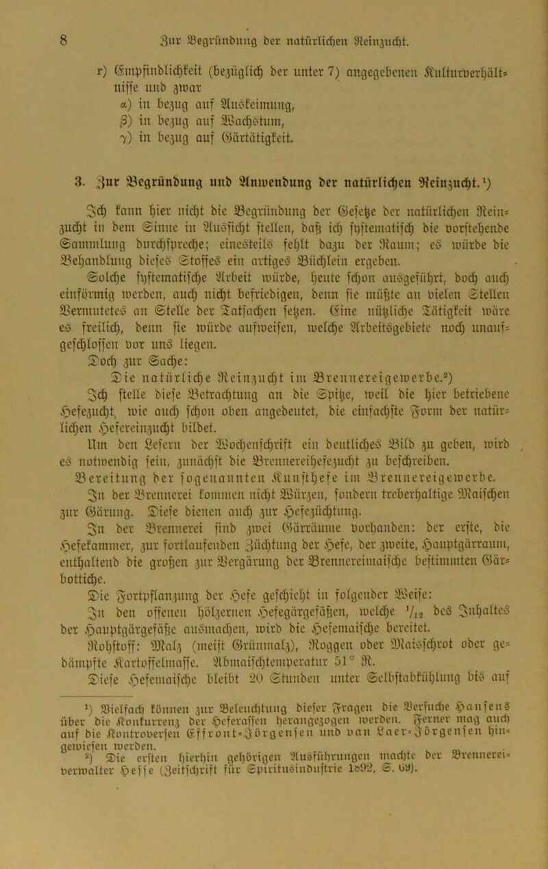r) Ginpfinblic^fcit (bejiigüc^^ bcr unter 7) angegebenen 5tuanröert)ält« niffc nnb jnjor a) in be^ng auf Slubfeimiing, ß) in be.jug auf 5ü'ad)C'tum, 7) in bc3ug auf C'nirtätigteit. 3. 3«»^ äJegrünbung unb Stniucnbung bcr natürlichen 'iKcinjucht,^) 5>(ä) fann hier nid)t bie Segrünbung ber ©efche bcr natürlidhcn fRcin* 3ud)t in beut ©innc in 3lnofichi ftcUen, ba^ id) ft)ftematif(^ bie Dorftehenbe ©amndung biirdjfprcdje; einebteitb fehlt ba3u ber IKauin; cb unirbc bie 23chanblung biefcb '3toffeb ein artigeb 23nchlein ergeben. (Süld)c füftcmatifchc 3lrbcit mürbe, hentc fd)on anbgeführt, bodh and) einförmig merben, üu^ nid)t befriebigen, beim fie mü^tc an Dielen 3tellcn SSeriniitetcb an ©teile ber Satfad)cn fchen. C^ine nütjlichc 'Jätigfeit mürc Ci5 freilid), beim fie mürbe aufmeifen, mclihe Slrbcitbgebictc nuih unauf= gefihloffcn Dor unb liegen. IToch 3ur ©adhe: 2*ie natürliche 9icin3ud)t im 33renncrcigcmcrbe.-) 2(h fielle ^iefe ^Betrachtung an bie Spihe, meil bie I)iet betriebene ,<i)efe3ud)t, mic aiuh fd)on oben angebeutet, bie cinfochftc ^-orm bcr uatürs liehen .V')cfercin3U(ht tnlbet. Ilm ben ßefern bcr '.^'ochcnfi^rift ein bcutli^eb 33ilb 511 geben, mirb ^ CO notmenbig fein, 3uiuichft bie SBrcnncreihefciucht 311 beföhreiben. 23ereitnng bcr fogenannten Äunfthefe im 33renncreigemcrbc. 3n bcr 33renncrei fommen niiht 3Öür3cn, fonbern trcbcrhaltige 33iaifchcn 3iir föärung. S^iefe bienen and) 3ur ipcfe3Ü(^tung. 3n bcr 33rennerei finb 3mci Wärräume Dorhanben: bcr erfte, bie .*öcfefammer, jur fortlaufenbcn 3'i^cite, Äpauiitgarraum, cnthaltenb bie großen 3ur 3Bcrgärung ber 5Brenncreimaifd)c beftimmten öär* bottii^e. Sie ßcfchicht in folgcnbcr -SGeife: 2n ben offenen .'öcfegärgcföfjen, melche Via SDh<^ÜciS ber .pnuptgürgeföhe ouoniadjcn, mirb bie ipefemaifi^c bereitet. Stühftüff: 931al3 (meift @rünnial3), JKoggen ober 9){aiofd)rot ober ge- bämpfte .^artoffclnioffc. 3lbmaifd)tcmpcrotur 51° 9t. Siefe .f^efcmaifche bleibt ’20 ©tunben unter ©elbftablühlnng bio auf V SHelfad) lönneu jur ScU'ud)tuna biefer Spaßen btc Slcvfudie .t»anfen§ über bie fttmtuvveu3 bcr .Jicferafien l)eranßC30ßen merben. Srcrner niaß and) auf bie ilontroDerfeu (rffrout*3örßcufcu unb oau yacr*3örßcufeu l)tu* flcmiefen merben. . , ^ v m '') ®ic crftcu t)ierl)iu ßchövißeu 3luöfübruußcu luadjte ber Jörenucret» Dcrmalter .'pejfe (3citfd)rift für cpiritnöinbuftric S. üD).