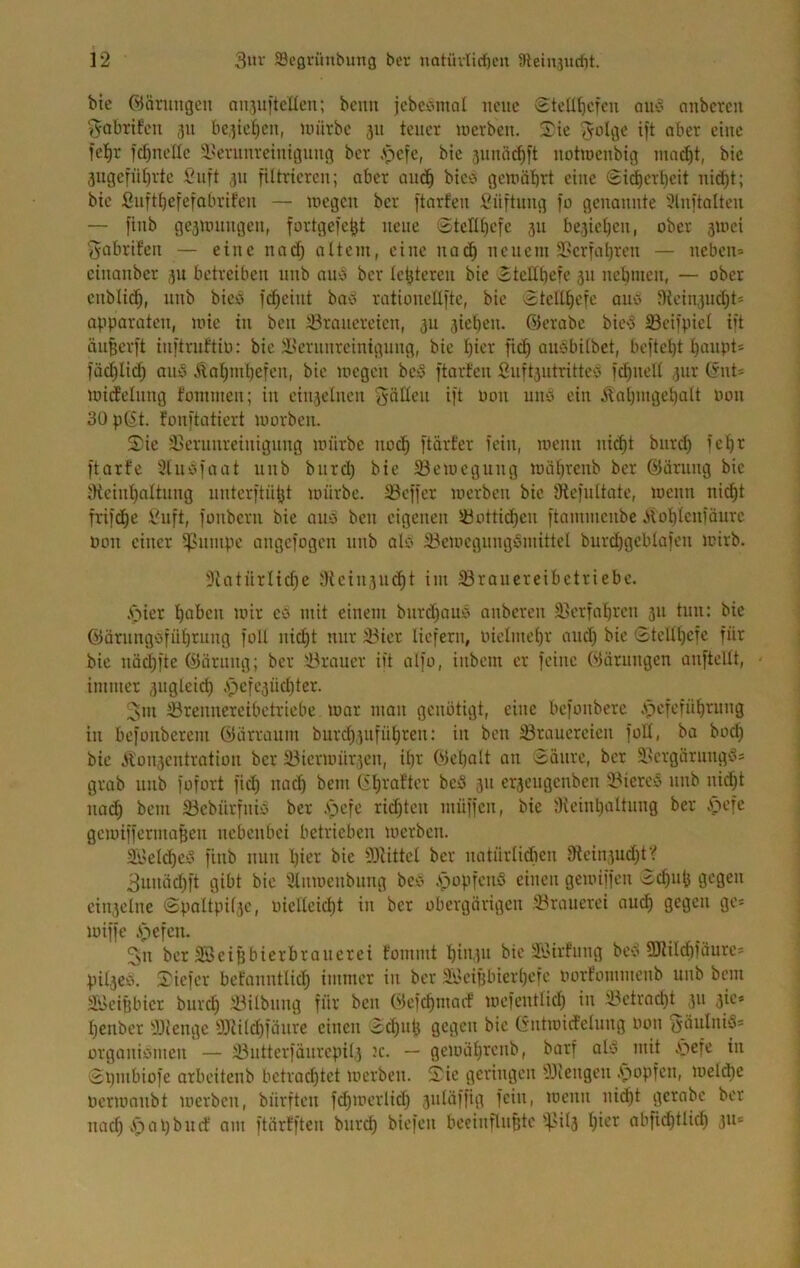 bte Ödnmgeii oujuiteücn; beim jcbccmial neue Stcüt)cfeu aii‘5 aiibcrcit ■J^abrtfcu 511 bc3ie[)cn, un'irbc 511 teuer loerbeu. Tie ^olge ift aber eine fe!^r frfjnelle l'eninreinigimg ber .spefe, bic aunä^it notiocnbig ina^t, bic 3ugefüt)rte :Cuft 311 filtrieren; aber aiic^ bicv> gcmäbrt eine (£i(^erl)eit nid)t; bie fiiift^efefabrifeii — luegeu ber ftarfeit \?üftuug fo genannte '^nftoltcn — finb ge3Uningen, fortgefe^t neue Stclll)efe 311 be3iet)eu, ober sioci ^abrifen — eine nad) altem, eine nac^ neuem 3?crfal)ren — neben» einanber 311 betreiben nnb anb ber lebteren bie Ttclibefe 311 nebmen, — ober eiiblid), nnb bicb fcbeint ba^i rationellfte, bie 3telll)cfc ono Dieiu3nd)t» apparaten, mie in ben iöranercien, 311 3iet)en. ©erabc bie'3 SBcifpiel iit än^erft inftniftio; bie Jl^ernnreinignng, bie l)ier ficb ansbilbet, bcftel)t l)anpt» füd)Iid) ano .^al)ml)efen, bie megen beS ftarfen finft3iitritte'3 )d)nell 3iir ©nt» micfelnng fommen; in ein3elnen hätten ift oon uno ein Äal)mgel)alt non 30 p©t. fonftatiert morben. Tie ä^ernureinignug mürbe noch ftiirfer fein, menn nid)t bnrd) fcbr ftarfe 3lnc>faat nnb bnrd) bie 23emegnng mabrenb ber ©arnng bie iHeinbaltnng nntcrftübt mürbe. 23effer merben bic IRefnttate, menn ni(^t frifcbe £uft, fonbcru bie ano ben eigenen löotticbcn ftammcnbc iiot)len)änre Pon einer i^nmpc angcfogen nnb alo 3?cmcgnngSmittel burd)gcblafeu mirb. 3latürlid)e lHcin3ii(^t im SBrauereibctriebc. .Ciicr l^abcn mir ec mit einem bnrd)aub anbcrcn 35crfal)ren 311 tun: bie ©arnngöfü^rnng foll nic^t mir ä3ier liefern, inelmel)r and) bie Gteltl)cfe für bic näd)fte ©ärnng; ber ik'auer iit alfo, inbem er feine Wörnngen anftellt, immer 3nglcid) ,spcfe3Üd)ter. 3m iörenuercibetriebe mar man genötigt, eine befonbere .s^efefül)rung in befonberem öiirranm burd)3nfü^ren: in ben 33raucrcicn foH, ba bod) bie 3lon3cntration ber 33icrmür3cn, il)r Oicpnlt an 3änrc, ber 2.scrgärungd» grab nnb fofort fid) nac'^ bem ©l)raftcr bc5 311 er3cngcnben 25icreö nnb nid)t no(^ bem 33cbürfniy ber .s>efe rid)tcn müffen, bie :Kcinl)altnng ber v^iefc gcmiffcrma^cn nebenbei betrieben merben. Si'clc^e^’ finb nun l)ier bic 9Jtittcl ber natürlidien 9tein)ud)tV 3nniid)ft gibt bic Slnmenbnng bci? .spopfenö einen gemiffen 3c^u^ gegen ciu3elne ©pattpil3c, oicllcicl)t in ber obergärigen ^Brauerei am^ gcö^*' miffe Ä^cfcii. 3n ber SSeiHbierbranerei fommt l)in3n bie S'oirf'nng beb 5DRild)fäurc» pil3Cb. Tiefer bcfanntlicl^ immer in ber )h.'ciijbierl)efe oort'ommcnb nnb bem äi>eiübicr bnre^ iBilbnng für ben öefc^mmf mefentlid) in 33ctrad)t 311 3ie» l)ciiber yjiengc 33iild)fünre einen ©d)nl} gegen bic ©ntmid'elnng oon ^äitlniS» orgonibincn — i!3nttcrfänrcpil3 m. — gcmäl)rcnb, borf alb mit öefc in ©pmbiofe arbeitenb betrad)tet merben. Tie geringen -Dliengen .stopfen, meld)c oermonbt uicrbcn, bürften fd)merlid) 3nUiffig fein, menn nid^t gcrabc ber nad) .*pat)bnrf am ftärfften bnr^ biefen beeinflußte i|3il3 l)ier abfii^tlic^ 311»