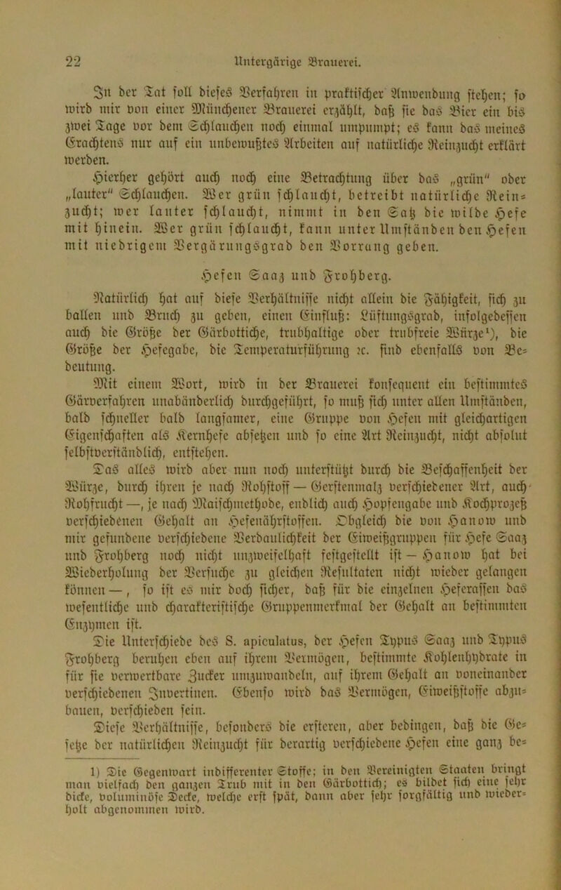 Sil ber lat füll biefeä 33crfat)rcu tu profttfcfier Ülniüeubung [teilen; fo inirb mir üoii einer SJUim^encr ^Brauerei cr3ät)It, ba^ fic bao iBicr ein biä 3iüei Sage uor bem Sc^iauc^cu noc^ einmal nmpnmpt; eö fann ba5 meines (Sra^tenS nur auf ein unbemu^teS 5lrbciten auf natürliche Dieinsucht erflört merben. ipierher gehört om^ nodh eine 33etrachtnng über baS „grün“ ober „lauter“ Schtamihen. 5Ber grün fchlaudht, betreibt natürliche 9iein* 3U(^t; mer lauter fd)lau(^t, nimmt in ben Sah bie milbe ^efe mit hiuein. SScr grün fchlaucht, fann unter llmjtänben ben ^efen mit niebrigem 5BergörungSgrab ben 33orrung geben. .'pefen Saa3 unb grohberg. 9tatürtich h^^t '•inf 93erhättnifie ni^t allein bie ^ohigfeit, fich 3U ballen unb ®rnch 311 geben, einen (vinfluh: l^üftungSgrab, infolgebejicn auch ^te ©rohe ber ©ärbottiche, trubhaltige ober tritbfreie 33ür3e‘), bie ©rö|e ber Apefcgabc, bie Semperaturführung jc. finb ebenfalls oon 3?e* beutung. ?Tiit einem 2^'ort, mirb in ber Brauerei fonfeguent ein beftimmteS ©üroerfahren unabänberlich bnr^gefül)rt, fo muh firf) Q^^cn Umftdnben, halb f^neller halb langfamer, eine ©nippe uon Apefeu mit glcidhartigen ©igenfdhaften als .Sernhefe abfeheu unb fo eine 5lrt 9iein3ucht, nii^t abfolnt felbftDcrftdnblich, cntftchen. S^aS alles mirb aber nun nod) unterftütjt burd) bie Sefdhaffenheit ber 5öür3C, bun^ ihren je nadh 9iol)ftoff — ©erftenmal3 üerf^iebencr 3lrt, au^' jRohfrm^t —, je nach '33iaifd3mcthobe, enblid) and) .spopfengabe unb .^odhpro3ch oerfchiebenen ©ehalt an Apefenährftoffen. £^bglcid) bie üon ^onorn unb mir gefunbene ucrfd)icbcne SSerbnulichfeit ber Gimcihgrnppen für Apefe Saa3 unb ^rohberg nod; nid^t nn3meifcll)aft feftgeftellt ift—Apanom h^t SBieberholung ber 23crfuchc 311 gleichen ^efnltaten nii^t mieber gelangen fönnen —, fo ift eo mir bo(^ fidjcr, baß für bie cin3elnen Apeferaffen baS mefentliche unb charaftcriftifche 03rnppenmcrfmal ber ©ehalt an beftimmten ©lahmen ift. S'ie llnterfchiebc beS S. apiculatus, ber Apefen SppuS @aa3 nnb 3;ppuS ^rohberg beruhen eben auf ih^cm Sl^ermögen, beftimmte .Kühleuhpbratc in für fie oermertbare 3ii*fer um3umonbcln, auf ihrem ©ehalt an ooneinanber Uerfdhicbenen ©benfo mirb baS SL'ermögen, ©imeihftoffc abjii* bauen, üerfchieben fein. ®icfc 9.krhältniffe, befonberS bie erfteren, aber bebingen, boh bie ©e* fehe ber natürlii^en 9{cin3ucht für berartig oerfchicbcnc Apefen eine gau3 be* 1) Stic (Segenmart inbifferenter Stoffe; in ben ätcrcinigtcn Staaten bringt man »ielfach ben gan3en 2rnb mit in ben (Sävbotticf); eö bilbet fid) eine fcpr biefe, tioluminöfc Stcefe, melc[)c erft jpät, bann aber fehr forgfältig unb mtcber= holt obgenommen mirb.