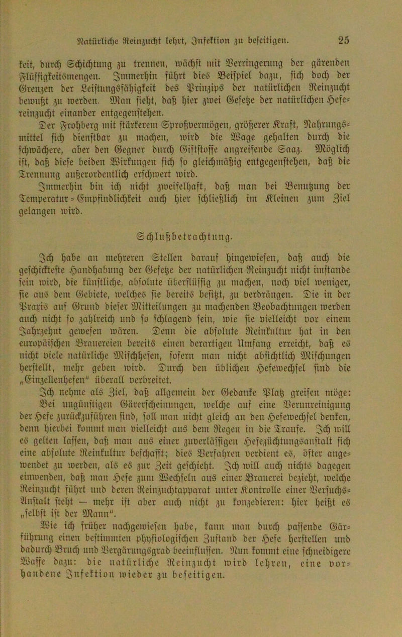 feit, biird) Sd§i(^^t^ng ju trennen, mit ä>erringcning her gärenben {Vlnifigfcitbmengen. 3mmerl)in fnt)vt bicö 5Beifpiel ba^n, ii(^ bod) ber ©rcn3en ber Seiitung§fn()igfeit beS i)?rtn,3ip‘3 ber natiirUc^en 9tcin3iid)t beuni^t ,311 merben. SOJan fielet, ba§ ^ier jmei ©efe^e ber notnrüi^en rein3ud)t einanber entgegenfteljen. 2:er (^rol^^Jerg mit ftilrfercm ©pro^üermögen, größerer Äroft, ^la^rimgss mittel fic^ bienftbar 311 machen, mirb bie Si'oge gel^alten biirc^ bie f(^n)ii(^ere, aber ben ©egner bnre^ ©iftftoffe angreifenbe (2no3. SJlöglid^ i)t, bnß biefe beiben Sßirfungen fid) fo gleidjinäßig entgcgenftel^en, baß bie 2rennnng oußerorbentli^^ erfeßmert mirb. ^mmerßin bin icß nießt 3meifelt)aft, baß man bei 33enußimg ber Temperatur * ©mpßnblicßfeit am^ ßier f(^ließlid) im .^leinen 311m gelangen mirb. (Sdjhißbctracbtnng. ßabe an mehreren Stellen baranf ßingemiefen, baß aneß bie gef(^icfte[te .^^anbßabnng ber ©efeße ber natürlichen 9tcin3ucht nid)t iinftanbe fein mirb, bie fünftlid)e, abfolnte nberflüfiig 311 maeßen, nod) Diel meniger, fie aiiö bem Glebiete, melcßeö fie bereite befißt, 311 üerbröngen. 2ie in ber ^^.srarid auf ©rnnb biefer SRitteilnngen 311 macßenben S3eobad)tnngcn merben aneß ni^t fo 3aßlrcid3 nnb fo feßlagenb fein, mie fie oielleicßt Oor einem 5ioßr3eßnt gemefen mären. 2cnn bie abfolnte Oteinfnltur ßat in ben curopüifchen 33ranereien bereite einen berartigen Umfang errcießt, baß ed nidßt Piele natnrlicße ^53Ufdßßefen, fofern man ni^t abficßtlidß ®Ufcßnngen ßerftellt, meßr geben mirb. 2nrd) bcii nblicßeii .s^-jefemedjfel finb bie „Ginsellenßefen“ überall oerbreitet. 5^ neßmc alö 3icl, baß allgemein ber ©ebanfe ^laß greifen möge: 5öei nngünftigen ©ürcrfd)einnngcn, melcße auf eine ÜUerunreinignng ber .pefe 3urücf3ufüßren finb, füll man nid)t gleid) an ben .spefcmedßfel benten, benu hierbei fommt man oielleicßt anS bem Oiegen in bie Traufe, düU c>3 gelten laffen, baß man an§ einer 3nocrIöfrigcn 3)efc3ÜdßtnngC'anftalt fid; eine abfolnte Oieinfnltur beid;afft; bied äJerfaßren oerbient eü, öfter ange* menbet 3U merben, ol3 eö 3iir 3cit gefeßießt. ^seß mill and; nid)td bagegen einmenben, baß man pefe 311111 Söecßfcln aio3 einer ^Brauerei bc3ießt, mcld)e 0iein3U(ßt füßrt nnb bereu i)iein3iid)tappnrat unter ÄontroUe einer Oicrfucßö* 21nftalt fteßt — meßr ift aber aiicß nießt 311 fon3cbieren: ßier ßeißt c§ „felbft ift ber OJiann. 2Bie icß früßer nad;gemiefen ßabc, fann man bnrd) paffenbe ©är* füßmng einen beftimmten pßi}fiologifd)en 3oftanb ber A^efc ßerftcllen nnb babnrd) ®rucß nnb 3}ergärnngägrab bceinflnffen. Oiun fommt eine fd;ncibigcre ä'iaffe 00311: bie notürlid)e aieiii3nd)t mirb leßren, eine Oor* ßanbene ^ttfi-’llion mieber 311 befeitigen.