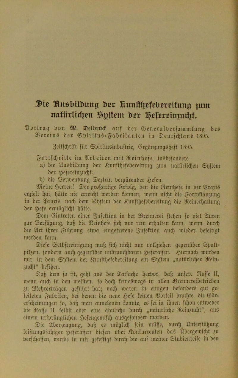 SuöbiIbmt0 ber Bun|iI|efElJEreifim0 imn natürliiJpjn Agilem bßr Bcfßretn|ud|f, SSortrag üon 9)?. Sclbriicf auf bet ©eneralücrfammlung be^ SßeretnS ber ©pitituö^^öbrifanteu in S'eutfd^lanb 1895. 3cit|cf)rift für ©pirituyinbuftrie, (Stgiinjungötieft 1895. ^ortfc^^rittc im Sirbeiten mit 3tcinbefe, inSbefonbere a) bic ^^(uöbübung ber Äimft^efebereihtng 3um natürlid^en ©pftem ber .^efereiujudjt; b) bic SSermenbung ^sertrin nergärenber ^efen. 9Jieinc A^^erren! S^cr großartige ßrfolg, ben bic 9iein!^efe in ber ^rariö erhielt l)at, I;ätte nie erteilet merben fönnen, menn nic^t bic f^ortpfianjung in ber ^raria nac^ bem ©pftem ber Äunftl}efcbereitung bie Üieincr’^aitung ber Apefe ermöglid^t Ijütte. S'em Gintretcn einer 3'ifcttion in ber 33rennerei ftcl)en fo oiel 2üren äur 9>crfügnng, ba^ bie Dicinl^efc ficb nur rein erljaiten fann, menn burc^ bie 51rt f^rcr ^üt)rung ctma cingetretene ^itfcftion aud^ micber befeitigt merben fann. 2^iefe Selbftrcinigung mu^ fid} nid^t nur oolljie^cn gegenüber ©palt* pUjcn, fonbern nin^ gegenüber unbraud)baren Apeferaffen. A)iernad^ mürben mir in bem ©pftem ber Ä'unft{)efcbercitung ein Spftein „natürlicher Oiein* 3ii^t befthen. S'a^ bem fo ift, gcl)t auö ber Satfache hcruor, baB unfere Oiaffe II, menn audh in ben mciften, fo boef) feineSmegs in allen iBrenncreibetrieben 311 SJichrerträgen geführt hat; bo^ maren in einigen bcfonberc> gut ge* leiteten ^abrifen, bei benen bie neue ^efe feinen 23ortcil bradjtc, bic @ar* crfcheinungen fo, baß man annchmen tonnte, cö fei in ihnen fdhon entmeber bie Oiaffc II felbft ober eine ähnliche bur^ „natürlidjc 9lcin3udht, ou5 einem urfprünglichen Apefengemifeh audgefonbert morben. Sic Über3cugung, bnß cö mögli^ fein müffc, burdh Unterftüßung leiftungSföhiger .speferaffen biefen über ^onfurrenten baö llbcrgcmidht 3U Dcrfd)affcn, mürbe in mir gefeftigt burch bic auf meiner Stubienreife in ben