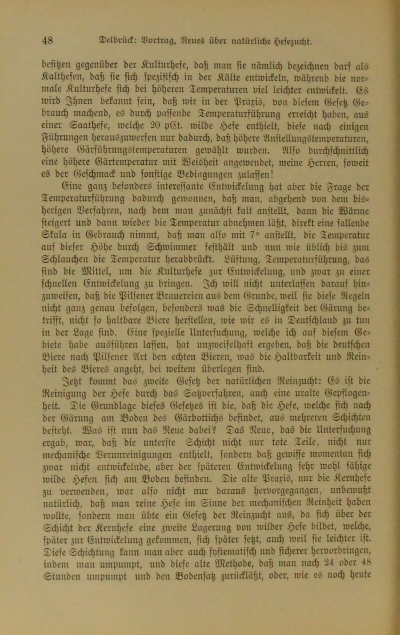 beit^cii gegenüber ber Äulturl^cfe, bo^ man fte nämltc^ beaeic^nen barf alö- Alalt^efen, bafe fic fic^ fpeaifii^ in ber Äölte entmicecln, möljrenb bie nor* male .^ultnrl^efe fic^ bet ^öl)eren 2:emperaturen nie! leichter entmicfelt. mirb 3^imn befannt fein, ba^ mir in ber '“-}>raj;ib, non biefem @efe^ öe- brouef) tnad)cnb, ed bnre^ paffenbe Semperatnrfüfivung erreicht Ijobcn, and einer ©aat^efe, mel^e 20 pCft. mübe öefc enti)ielt, biefe nad) einigen gü^rungen ^erauäanmerfen nur babiird^, ba§ f)öl^crc 2ln|tellnng‘3temperaturen, i)üi)ere öärfnt)vungöteinperatnren gemQi)lt mürben. 5Ufü bnrd)f(^nittltc§ eine l)öi)ere ©arteniperatnr mit Söeiö^eit angemenbet, meine ^errett, fomeit e§ ber Okfe^mad iinb fonftige ©cbiiignngen aulaffen! Gine gnna befonberd intereffante (intmidelung f)at aber bie ^rage ber 2:emperaturfnl)rung babnrd) gemonnen, ba^ man, abget)enb non bem bis* l^erigen 3Serfa^ren, nad) bem man aunäc^ft talt anftellt, bann bie SBörmc fteigert unb bann mieber bie 2!emperotur abne’^men lüBt, birett eine fatlenbe ©fala in ©ebranc^ nimmt, ba§ man alfo mit 7° anftellt, bie üemperatnr auf biefer ^öl)e burd) ©d^mimmer feftt)olt unb nun mie übli^ bid aum Sdjlauc^en bie 2:empcratur l)erabbrürft. l^üftnng, Semperaturfütirung, bad finb bie SJiittel, um bie Änltur’^efe aur (intmicfelung, unb amar au einer f^neÜcn (Sntmirfelung au bringen. 3d) mill nic^t untertaffen barauf l)ins anmeifen, baß bie i|3ilfener lörauereien and bem Wrnnbe, meit fie biefe Siegeln nic§t gnna gßimu befolgen, befonberd ma§ bie Sd)neüigfeit ber ©ärnng be= trifft, nic^t fo faltbare Spiere l^erftellcn, mie mir ed in 2)cutfd^lanb au tun in ber finge finb. (5ine fpeaielle llnterfud)ung, metc^e id^ auf biefem ©e* biete l)abe audfül)ren taffen, ^at unameifeltiaft ergeben, bafi bie beutfdien 33ierc nad) ipilfener 2trt ben edf)ten liieren, mad bie ipaltbarEeit unb Sieiiis t)eit bed Siered nngef)t, bei meitern überlegen finb. 3cl}t fommt bad amcite ©efe^ ber natürlichen JHeinaucht: ©d ift bie Dfieinignng ber .pcK ^ut(^ bad Sahüerfahren, auch ^üue uralte ©epflogen= heit. 2^ie ©runblage biefed ©efefjed ift bie, bafi bie .^cfe, melche fich na(^ ber ©ärung am 33oben beo ©arbottichd befinbet, aud mehreren ©chidhten befteht. Söad ift nun bad 5iene babei? STad iJiene, bad bie Unterfuchung ergab, mar, ba$ bie unterfte Sdhidht nid)t nur tote Seile, nii^t nur mechanifdhc Ikrunreinigungen enthielt, fonbern bo^ gemiffe momentan fich amar nidht entmicfelnbe, aber ber fpateren ©ntmicEelnng fehr mohl fähige milbe Apefen fich am ®obcn befinben. Sie alte ^rarid, nur bie Alernhefc au oermenben, mar alfo ni(^t nur baraud heroorgegangen, unbemuBt natürlich, ba^ man reine Apefc im (Sinne ber med)anifd)en JKeinheit haben mollte, fonbern man übte ein ©efeh ber JHeinaudht aud, ba fich ü^cr ber Schilpt ber Äeruhefe eine ameite fiagerung Don mitber Apefe bilbct, melche, fpäter aur ©ntmicfelung getommen, fid) fpäter fefet, aud) meit fie leichter ift. Siefe @(hiihlung faun man aber audh fpftematifd) unb ftcherer heroorbringen, inbem man umpumpt, unb biefe alte ^IJlethobe, baß man nad) 24 ober 48 ©tunben nmpumpt unb ben S3obenfatj aurüefläht, ober, mie ed nodh h<-’ute