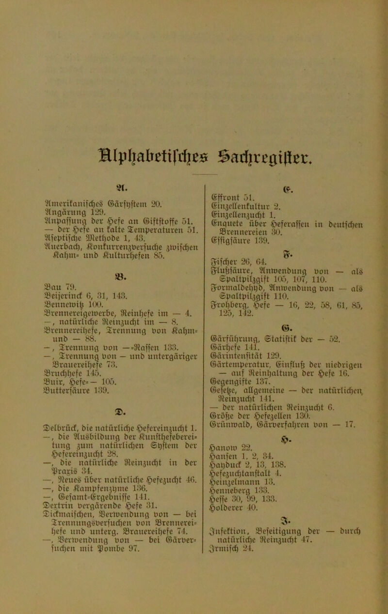 !R4'll3betirdjEs SadjvegiliBL*. ?(merifanifd)e§ ©dvil^ftein 20. 'Kngäruug 129. Slnpüfi'ung bcr §efc an ©iftftoffc 51. — bcr .^efe an falte Temperaturen 51. 9l)eptifd)e 5Dtetl)obe 1, 43. ■Jlnerbad), HonfnrrenjPeriudic jtuifdien Än()m> unb Hnltnrf)efen Sö. 23au 79. 58eijertncf G, 31, 143. «enneluife llK). iörennereigcmcrbe, Ülein^efe im — 4. —, natürlidie 9tein3ud}t tm — 8. Jörennereü)efe, Trennung pon llal)m= unb — 88. —, Trennung uem —=3lniien 133. —, Trennung Pon — unb untergäriger 33ranereif)efe 73. 93rncf)l)efe 145. Suir, •^')efe=— 105. Sutterfäure 139. TelbrüdE, bie natürliche öefereinjuebt 1. —, bie 9(usbilbung ber ilunft^efeberei» tnng jum natürlidjen ©hjtem ber .^efereinjudit 28. —, bie natürlidbe SReinjmht in ber 'Prajis 34. —, Dteuee über natürlidje ^efejudjt 40. —, bie ilampfen^pme 13G. —, ©efamt^Srgebniffe 141. Tertrin Pergärenbe ^efe 31. Tirfmaifchen, 33erlpenbung pon — bei Trennnngiperfurf)cn Pon 58rennerei= l)efe unb unterg. S3roucreil)efe 74. —®erioenbnng Pon — bei ©ärPer» fuchen mit ijlombe 97. ©[front 51. SinjeHenfultur 2. @in3etten3ucht 1. ©nquete über ^leferoffen in beutfehen ^Brennereien 30. ©ffigfäure 139. Sifcher 20, 04. ijluüfäure, 9(nmenbung Pon — al# Spaltpil3gift Itfj, 107, 110. tyormalbel)l)b, Slnloenbung Pon — alä Äpoltpi^gift 110. g^rohberg, .'pefe — 10, 22, 58, 01, 85, 125, 142. ©. ©ärfübrnng, ©tatiftif ber — 52. ©äri)efe 141. ©ärintenfität 129. ©ärtemperatur, ©influh ber niebrigen — auf ^Reinhaltung ber ^efe 10. ©egengifte 137. ©efebe, allgemeine — ber natürlichen, lRein3udit 141. — ber natürlichen IReinsucht G. ©röpe ber .^efe3eUen 130. ©rünronlb, ©ärperfahren Pon — 17. .^anoio 22. |)anfen 1. 2, 34. .^apbuef 2, 13, 138. .'pefe3nchtanftalt 4. lpein3elmann 13. .^enneberg 133. öeffe 30, 99, 133. |)olberer 40. 3* gnfeftion, IBefeitigung ber — bnreh natürlid)e 9lein3uriit 47. grmifrf) 24.
