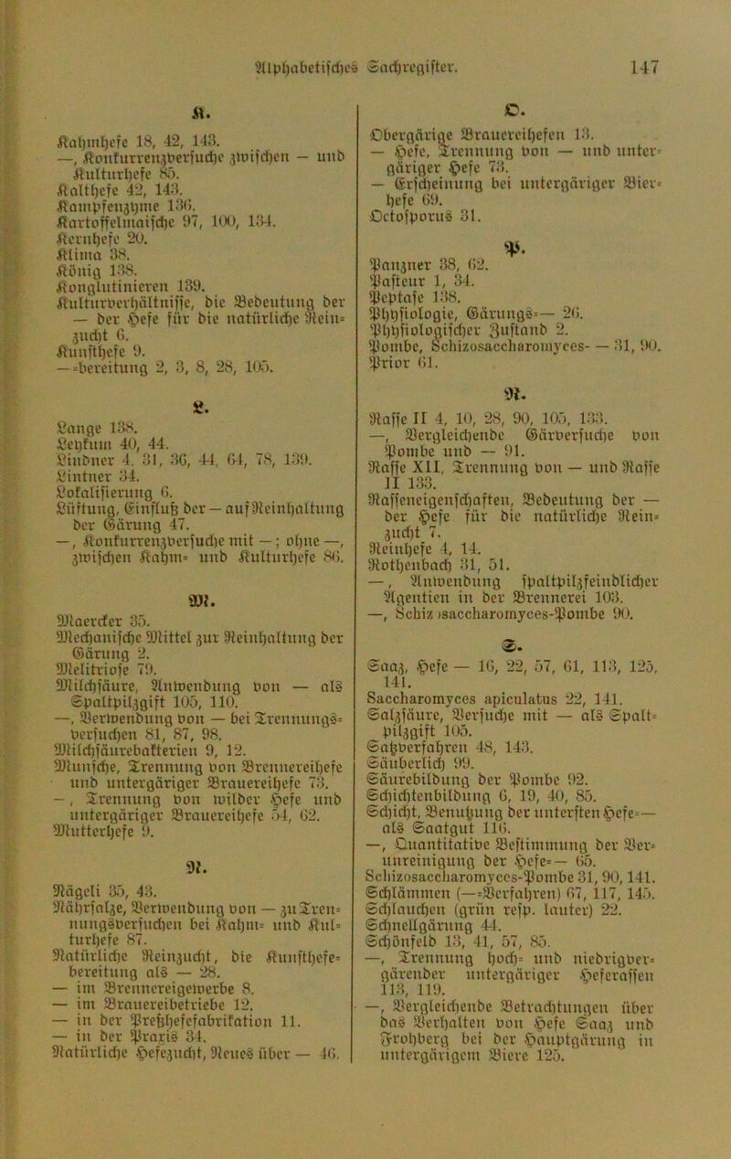 i\. Äa{)inl)efc 18, 42, 143. —, Äonturreinbevfud)c 3Ujifd)en - uiib lVuIturl)efe K). ÄoUl)efc 42, 143. ^Eantpfciijljme 13(5. ßartoffelmaifd)C 97, KX), 134. 4lcvnt)cfc 20. ftüma 38. ^löuig 1.-18. .lioncjlutinieren 139. ilulturt>evl)ältniifc, bic SBebeutuufl ber — ber C^efe für bie uatürlidjc 3ieiu= ,jud)t 0. ilunftl)cfe 9. — =bereitung 2, 3, 8, 28, 1(X). Sange 138. Sel)fum 40, 44. Sinbner 4. 31, 3G, 44, ßl, 78, 139. Sintuer 34. Sofnlifierung 0. Süftung, ßinflufe ber —auf9ieinl)alhmg ber (Sürung 47. —, llonfurrensuerfudie mit —; otjne—, jmifdien ßabm* imb fiulturl)efe 8<). ÜJl. DJtacrcfer 35. 5Dled)antfcfte SDlittcl 3ur üleinljallung ber ©ärung 2. SDlelitriofe 79. 9)ttld)fnure, SlntDcnbimg bou — al§ ©baltpUsgift 105, 110. —, Slermenbnng bon — bet Srenmtngs= berfudjen 81, 87, 98. ÜJti(d)fäurebafterien 9, 12. 3)lunfcf)e, 2:renuung bou 5Srenuereil)efc imb untergäriger SBrauerei^efe 73. -, Srcnmmg bon milber .*^efe unb untergäriger IBraucreiljcfe 54, 02. SJtutterljcfe 9. 91. 91ägcU ä5, 43. 31ät)rfol3e, Söermenbuug bon — juSreu^ mmgäberfudien bei 4tal)iu= unb 41ut= turl)efe 87. 91atürlid)c 3lein3ud)t, bie ßunftt)efc= bereituug at§ — 28. — im SÖremtcreigciucrbe 8. — im Srauereibetricbe 12. — in ber ißrebOefcfabrifatibn 11. — in ber IjJrariä 34. 91atürlid)e .^tefejuriit, Dienet über — 40. O. Obergärige Sraucrei^efeu 13. — ^lefc, Trennung bon — unb untcr= gäriger ^efe 73. — (Srfdieinung bei untergäriger SBicr» t)efe 09. Octofpornä 31. ^Paujuer 38, (!2. 'Pafteur 1, 34. Peptafe 138. Pl)l)fioIogie, ®ärungä=— 20. 'Pt)l)fiologifd)er 2. Pombc, S^chizosaccharoniyces—31, 90. Prior 01. 9{. 9iaffe II 4, 10, 28, 90, 105, 133. —, 31crgleid)enbe ©ärbcrfudie bou Pombc unb — 91. Stoffe XII, Trennung bou — uub Stoffe II 133. 3taffeueigenfd)ofteu, Sebeutuug ber — ber $cfe für bie notürlid)e Stein» 3ud)t 7. Steiupefe 4, 14. Stotpeubod) 31, 51. —, Sluioeubung fpoltpil3feiublid)er Slgeuticu in ber Sreuuerei 103. —, 8cbiz )saccharornyces-Pombe 90. 141. Saccharomyces apiculatus 22, 141. ©ol3fäurc, 33erfud)e mit — oI§ Spalt» pil3gift 105. Snpberfopreu 48, 143. Säuberlid) 99. Säurebilbuug ber Pombc 92. Sd)id)tcubilbuug 0, 19, 40, 85. Sd)id)t, 33euupuug ber uutcrften.5)efe»— oli Saatgut 110. —, Cuautitatibc S3eftimmuug ber löer» unreiuiguug ber -*pefe»— 05. Scliizosaccliaromyccs-Pombe 31,90,141. Sd)lämmen (—»SBerfapreu) 07, 117, 145. Sd)laud)eu (grün refp. lauter) 22. Sd)neUgäruug 44. Sd)öufelb 13, 41, 57, 85. —, Ircuuuug l)od)» uub uiebrigber» gäreuber untergäriger öeferaffeu 113, 119. • —, a?ergleid)eube 58etrad)tuugcu über ba<^ Sierpalteu bou .'pefe 6003 uub 3frol)berg bei ber §nuptgäruug in untergärigem SMere 125.