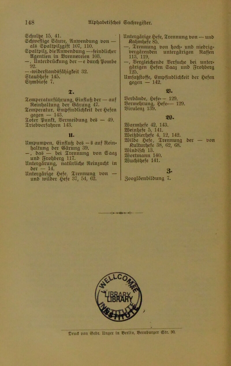 Sd)ulfee 15, 41. ©c^ioeflige Säure, Slntnenbung uon — alä Spültpiljgift 107, 110. SpaUpil3, bieSlutuenbung —=feinbUc^er 2Igentien in ^Brennereien 103. —, Unterbrüefung ber — e burcf) ißombe 92. —«miberftonbäfäl^igfeit 32. Staubf)efe 145. ©l)mbioye 7. Z. Semperaturfül^rung, 6infhi§ ber — auf iReinbaltung ber ©ärung 47. S^emperotur, (£mpfinblid)Eeit beriefen gegen — 143. Soter $unft, Jöermeibung beS — 49. Srieböerfatiren 143. tt. Umpunipen, Sinflufe be§ — 8 auf 9lein- f)ültung ber ©ärung 39. —, ba8 — bei Trennung bon Saaj unb 5rof)berg 117. Untergärung, natürliche äieinjudht in ber — 14. Untergärige ipefc, 3:rennung bon — unb tuilber §efe 37, 54, G2. Untergärige ^efe, Trennung bon — unb Äahmhefe 85. —, Trennung bon hoch’ unb niebrig» bergärenben untergärigen Staffen 113, 119. —, Sergleichenbe S3erfud)e bei unter* gärigen §efen Saaj unb fjrohberg 125. Umfah^ftoffe, ©mpfinblichteit ber C>efen gegen — 142. Serbänbe, ^efe=— 129. aSermehrung, §efe=— 129. Sßirulenj 139. äß. SBarmhefe 42, 143. aCBeinhefe 5, 141. SBeiBbierhefe 4. 12, 142. SEßilbe ^>efe, 3;rennung ber — bon Äulturhefe 38, 62, 68. SCÖinbifch 13. Söortmann 140. äßuehöhefe 141. 3- 3ooglöenbilbung 7. ürud Don ®ebr. Unflcr in »erliii, »crnburflcr ®tr. 30.