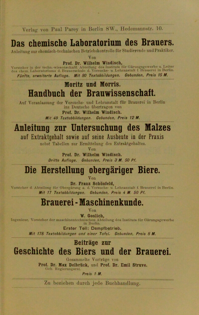 Das chemische Laboratorium des Brauers. Anleitung zur chcmisch-technUchcu Betriebskontrollc für Studierende und Praktiker. Von Prof. Dr. Wilhelm Windisch, Vorsteher in der fechn.-wissenschaftl. Abteilung dos Instituts für Gärungsgewerbe u Leiter des ehern. Laboratoriums d. Brauerachulo d. Vorsuchs- u. Lehranstalt f. Brauerei in Berlin. Fünfte, erweiterte Auflage. Mit 80 Textabbildungen. Gebunden, Preis 15 M, Moritz und Morris. Handbuch der Brauwissenschaft. Auf Veranlassung der Versuchs- und Lehranstalt für Brauerei in Berlin ins Deutsche übertragen von Prof. Dr. Wilhelm Windisch. Mit 49 Textabbildungen. Gebunden, Preis 12 M. Anleitung zur Untersuchung des Malzes auf Extraktgehalt sowie auf seine Ausbeute in der Praxis nebst Tabellen zur Ermittelung des Extraktgehaltcs. Von Prof. Dr. Wilhelm Windisch. Dritte Auflage. Gebunden, Preis 3 M. 50 Pf. Die Herstellung obergäriger Biere. Von Dr. Franz Schönfeld, Vorsteher d. Abteilung für Obergärung a. d. Versuchs- u. Lehranstalt f. Brauerei in Berlin. Mit 17 Textabbildungen. Gebunden, Preis 4 M. 50 Pf. Brauerei - Maschinenkunde. Von W. Goslich, Ingenieur, Vorsteher der maschinentocbnischen Abteiliuig des Instituts für Oärungsgewerbe in Berlin. Erster Teil: Dampfbetrieb. Mit 178 Textabbildungen und einer Tafel. Gebunden, Preis 8 M. Beiträge zur Geschichte des Biers und der Brauerei. Gesammelte Vorträge von v) Prof. Dr. Max Delbrück, und Prof. Dr. Emil Struve. j;, Och. Regierungsrat. Preis 1 M.