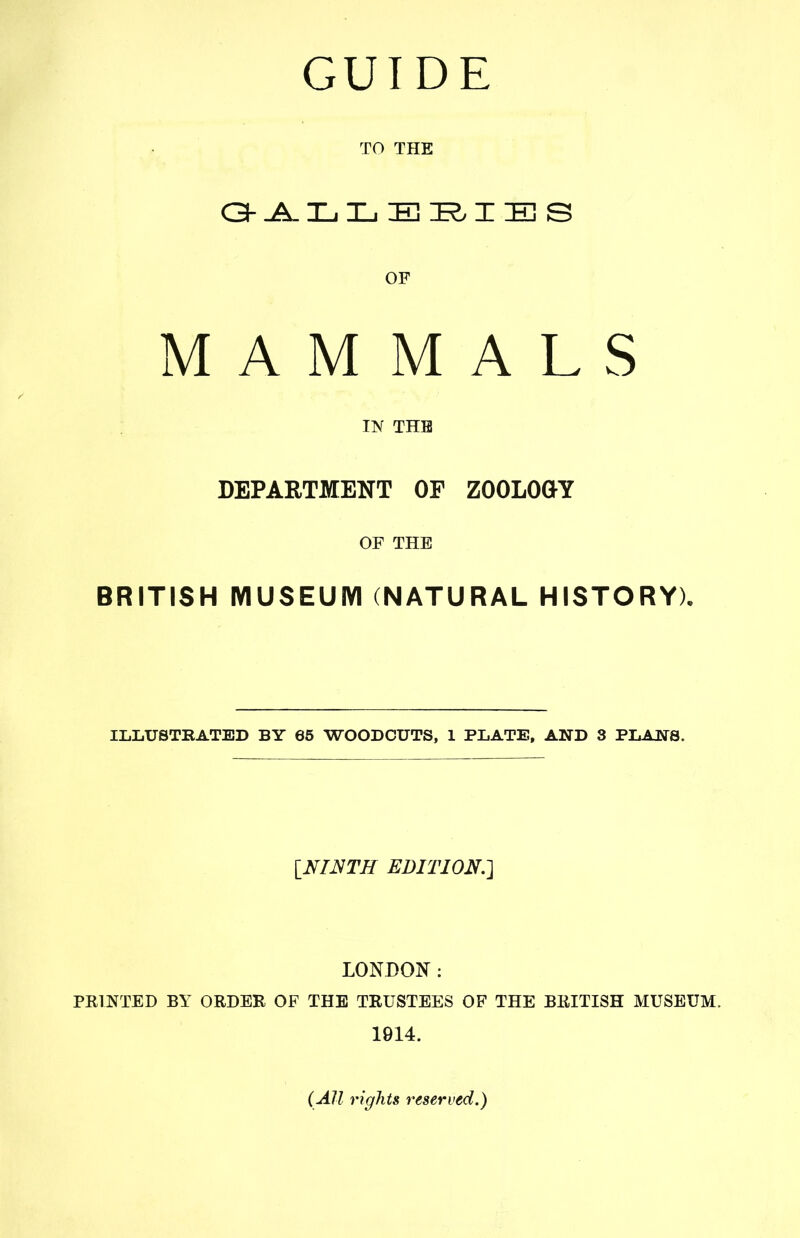 GUIDE TO THE OF MAMMALS IIV THB DEPARTMENT OF ZOOLOGY OF THE BRITISH MUSEUIVI (NATURAL HISTORY), ILLUSTRATED BY 65 WOODCUTS, 1 PLATE. AND 3 PLANS. INI^TH EDITION.-] LONDON: PRINTED BY ORDER OF THB TRUSTEES OF THE BRITISH MUSEUM. 1914. (All rights reserved.)