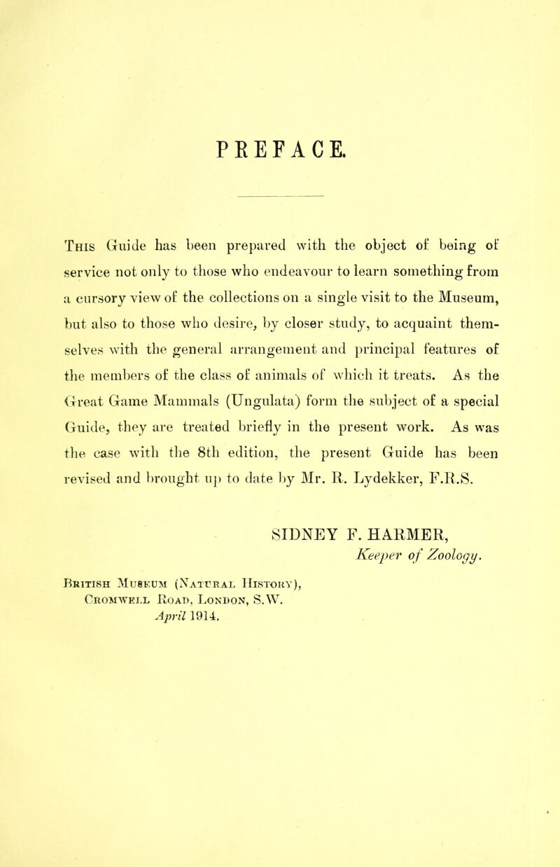 PREFACE. This Guide has been prepared with the object of being of service not only to those who endeavour to learn something from a cursory view of the collections on a single visit to the Museum, but also to those who desire, by closer study, to acquaint them- selves with the general arrangement and principal features of the members of the class of animals of which it treats. As the Great Game Mammals (Ungulata) form the subject of a special Guide, they are treated briefly in the present work. As was tlie case with tlie 8th edition, the present Guide has been revised and brought up to date l)y Mr. R. Lydekker, F.R.S. SIDNEY F. HARMER, Keeper of Zoology. British Museum (Xatural History), Cromwell Road, London, S.W. A^yril 1914.