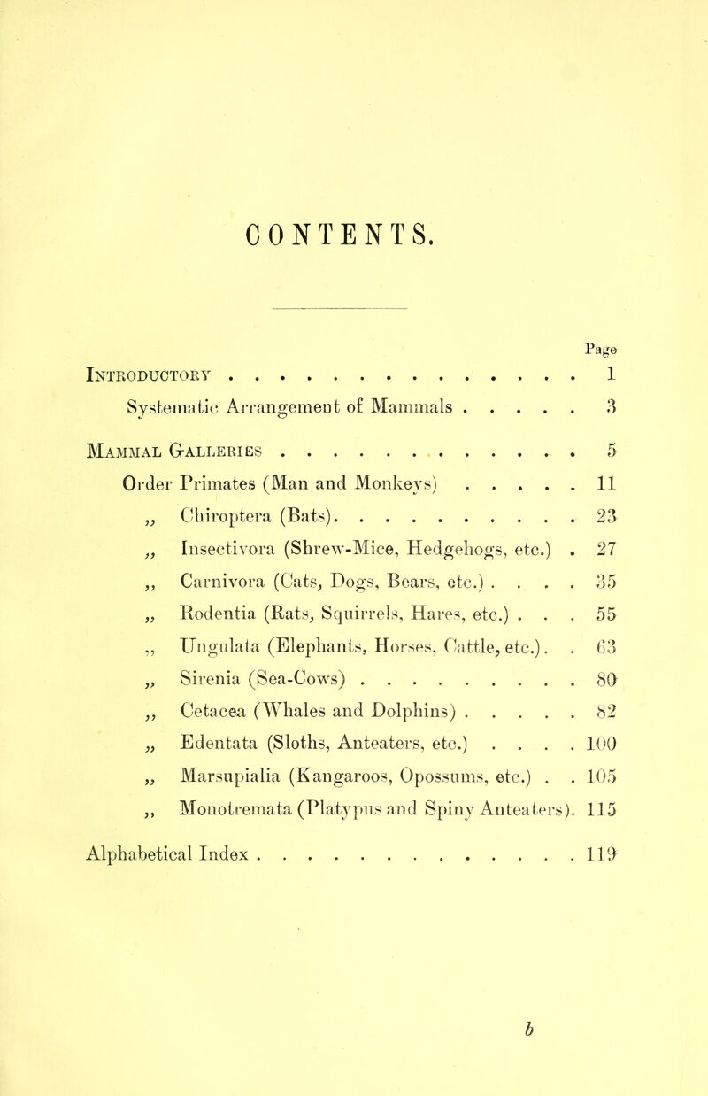 CONTENTS. Page Intkoductoey 1 Sy.sterna tic Arrangement o£ Mammals 3 Mammal GtAlleries 5 Order Primates (Man and Monkeys) 11 ,, CUiiroptera (Bats) ... 23 Insectivora (Shrew-Mice, Hedgehogs, etc.) . 27 ,, Carnivora (Cats_, Hogs, Bears, etc.) .... 35 Rodentia (Rats^ Squirrels, Hares, etc.) ... 55 „ Ungiilata (Elephants, Horses, Cattle, etc.). . (13 „ Sirenia (Sea-Cows) 80 ,, Cetacea (AYhales and Dolphins) 82 „ Edentata (Sloths, Anteaters, etc.) .... 100 „ Marsupialia (Kangaroos, Opossums, etc.) . . 105 ,, Monotremata (Platypus and Spiny Anteaters). 115 Alphabetical Index 110 b