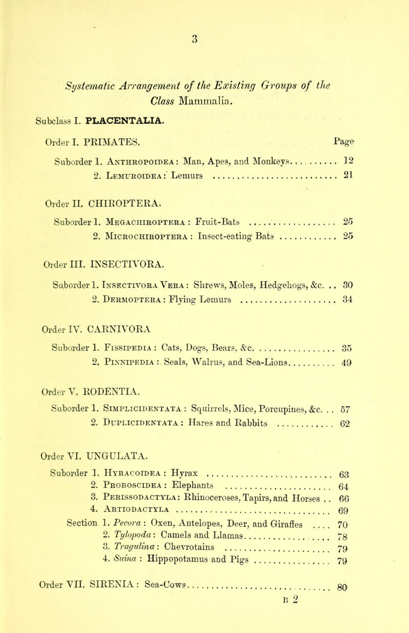 Systematic Arrangement of the Existing Groups of the Class Mammalia. Subclass I. PLACENTALIA. Order I. PRIMATES. Page Suborder 1. Anthropoidea : Man, Apes, and Monkeys.,., 12 2. Lemuroidea Lemurs 21 Order II. CHIROPTERA. Suborder 1. Megachiroptera : Fruit-Bats 25 2. Microchiroptera : Insect-eating Bats 25 Order III. INSECTIVORA. Suborder 1. Insectivora Vera : Shrews, Moles, Hedgehogs, &c. .. SO 2. Dermoptera : Flying Lemurs 34 Order IV. CARNIVORA Suborder 1. Fissipedia : Cats, Dogs, Bears, &c 35 2. Pinnipedia: Seals, Walrus, and Sea-Lions 40 Order V. RODENTIA. Suborder 1. Simplicidentata : Squirrels, Mice, Porcupines, &c. , . 57 2. Duplicidentata : Hares and Rabbits 62 Order VI. UNGULATA. Suborder 1. Hyracoidea : Hyrax 63 2. Proboscidea : Elephants 64 3. Perissodactyla: Rhinoceroses, Tapirs, and Horses .. 66 4. Artiodactyla 60 Section 1. Pecora : Oxen, Antelopes, Deer, and Giraffes 70 2. Tylojjoda: Camels and Llamas 78 3. Tragulina: Chevrotains yq 4. 8uina : Hippopotamus and Pigs 79 B 2 Order VII. SIRENIA : Sea-Cows 80