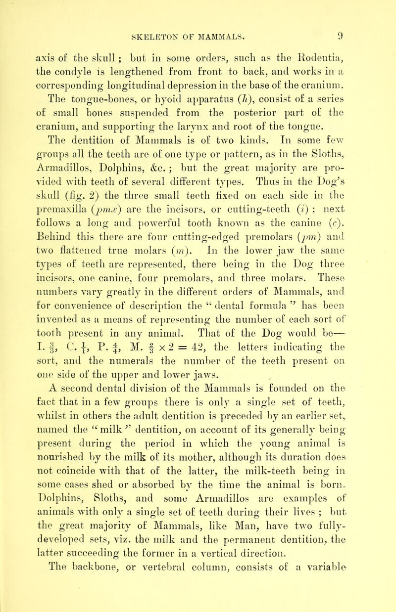 axis o£ the skull; but in some orders_, such as the liodentia^ the condyle is lengthened from front to back, and works in a corresponding longitudinal depression in the base of the cranium. The tongue-bones, or hyoid apparatus (A), consist of a series of small bones suspended from the posterior part of the cranium, and supporting the larynx and root of the tongue. The dentition of Mammals is of two kinds. In some few groups all the teeth are of one type or pattern, as in the Sloths, Armadillos, Dolphins, &c. ; but the great majority are pro- vided with teeth of several different types. Thus in the Dog’s skull (fig. 2) the three small teeth fixed on each side in the premaxilla (ynna’) are the incisors, or cutting-teeth (/) ; next follows a long and powerful tooth known as the canine (c). Behind this there are four cutting-edged premolars {pm) and two fiattened true molars (»?). In the lower jaw the same types of teeth are represented, there being in the Dog three incisors, one canine, four premolars, and three molars. These numbers vary greatly in the different orders of Mammals, and for convenience of description the “ dental formula ” has been invented as a means of representing the number of each sort of tooth present in any animal. That of the Dog would be— I* i? P* 4> M. f X 2 = 42, the letters indicating the sort, and the numerals the number of the teeth present on one side of the upper and lower jaws. A second dental division of the Mammals is founded on the fact that in a few groups there is only a single set of teeth, Avhilst in others the adult dentition is preceded by an earlier set, named the ‘^milk ” dentition, on account of its generally being present during the period in which the young animal is nourished by the milk of its mother, although its duration does, not coincide Avith that of the latter, the milk-teeth being in some cases shed or absorbed by the time the animal is born. Dolphins, Sloths, and some Armadillos are examples of animals with only a single set of teeth during their lives ; but the great majority of Mammals, like Man, have tAvo fully- developed sets, viz. the milk and the permanent dentition, the latter succeeding the former in a A^ertical direction. The backbone, or A^ertebral column, consists of a A^ariable