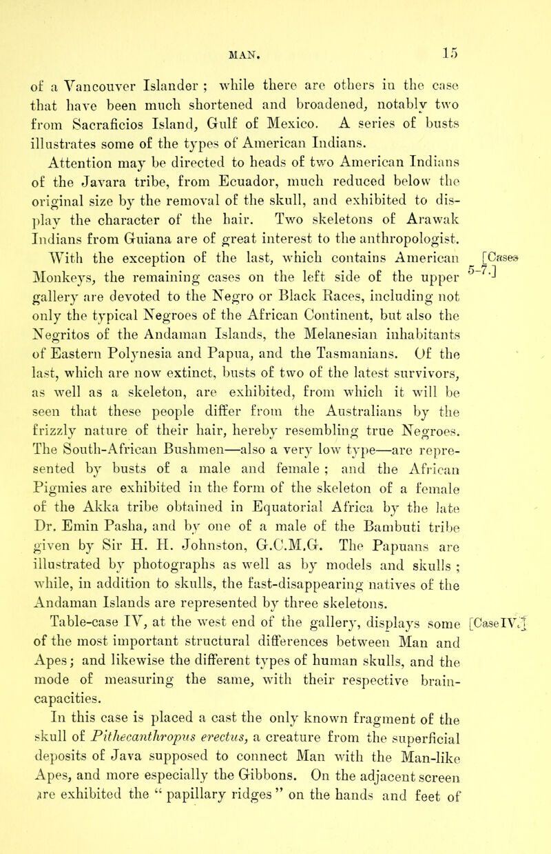 of a Vancouver Islander ; while there are others in the case that have been much shortened and broadened, notably two from Sacraficios Island, Gulf of Mexico. A series of busts illustrates some of the types of American Indians. Attention may be directed to heads of two American Indians of the Javara tribe, from Ecuador, much reduced below the original size by the removal of the skull, and exhibited to dis- plav the character of the hair. Two skeletons of Arawak Indians from Guiana are of great interest to the anthropologist. With the exception of the last, which contains American [Cases Monkeys, the remaining cases on the h;ft side of the upper gallery are devoted to the Negro or Black Races, including not only the typical Negroes of the African Continent, but also the Negritos of the Andaman Islands, the Melanesian inhabitants of Eastern Polynesia and Papua, and the Tasmanians. Of the last, which are now extinct, busts of two of the latest survivors, as well as a skeleton, are exhibited, from which it will be seen that these people differ from the Australians by the frizzly nature of their hair, hereby resembling true Negroes. The South-African Bushmen—also a very low type—are repre- sented by busts of a male and female ; and the African Pigmies are exhibited in the form of the skeleton of a female of the Akka tribe obtained in Equatorial Africa by the late Dr. Emin Pasha, and by one of a male of the Bambuti tribe given by Sir H. H. Johnston, G.C.M.G. The Papuans are illustrated by photographs as well as by models and skulls ; while, in addition to skulls, the fast-disappearing natives of the Andaman Islands are represented by three skeletons. Table-case IV, at the west end of the gallery, displays some [CaselVc] of the most important structural differences between Man and Apes; and likewise the different types of human skulls, and the mode of measuring the same, with their respective brain- capacities. In this case is placed a cast the only known fragment of the skull of Pithecanthropus erectus, a creature from the superficial deposits of Java supposed to connect Man with the Man-like Apes, and more especially the Gibbons. On the adjacent screen ;ire exhibited the “ papillary ridges ” on the hands and feet of