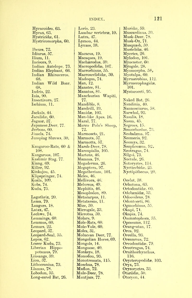 Hyracoidea, 63. Hyrax, 63. Hystricidse, 61. Hystricomorpha, 60. Ibexes, 72. Idiurus, 57. Ilium, 11. Incisors, 9. Indian Antelope, 73. Indian Elephant, 66. Indian Rhinoceros. 68. Indian Wild Boar, 68. Indris, 22. Inia, 90. Insectivora, 27. Ischium, 11. Jackals, 44. Jaculidje, 60. Jaguar, 37. Ja panese .Deer, 77. Jerboas, 60. Jiinela, 74. Jumping Shrews, 30. Kangaroo-Rats, 60 & 108. Kangaroos, 107. Kashmir Stag, 77. Kiang, 69. Killer, 92. Kinkajou, 45. Klipspringer, 74. Koala, 109. Kobs, 74. Kudu, 73. Lagothrix, 20. Lama, 79. Langurs, 18. Latax, 47. Lechwe, 74. Lemmings, 60. Lemmus, 60. Lemurs, 22. I Leopard, 37. Leopard-Seal, 55. Lepus, 62. Lesser Kudu, 73. Liberian Hippo- potamus, 79. Linsangs, 39. Lion, 37. Lithocranius, 73. Llamas, 78. Lobodon, 55. Long-eared Bat, 26. Loris, 23. Lumbar vertebrae, 10. Lutra, 47. Lycaon, 44. Lynxes, 38. Macacus, 19. Macaques, 19. Machaerodus, 39. Macropodidae, 107. Macrorhinus, 55. Macroscelididae, 30. Madoqua, 74. Man, 12. Manatee, 81. Mauatus, 81. Manchurian Wapiti, 77. Mandible, 8. Mandrill, 19. Manidae, 103. Man-like Apes. 16. Maral, 77. I Marco Polo’s Slieep, I 72. I Marmosets, 21. Marmots, 57. Marmotta, 57. Marsh-Deer, 78. Marsupialia, 105. Martens, 46. Mazama, 78. Megaderma, 26. Megaptera, 97. Megatherium, 101. Meles, 46. Mellivora, 46. Melursus, 49. I Mephitis, 46. j Mesoplodon, 89. Metacarpus, 11. Metatarsus, 11. Mice, 59. Microgale, 33. Microtus, 59. Molars, 9. Mole-Rats, 60. Mole-Vole, 60. Moles, 31. Moluccan Deer, 77. Mongolian Horse, 69. Mongols, 14. Mongoose, 40, Monkeys, 18. Monodon, 93. Monotremata, 115. Moschus, 78. Muflon, 72. Mule-Deer, 78. Muntjacs, 77. Muridic, 59. Muscardinus, 59. Musk-Deer, 78. Musk-Ox, 71. Musquash, 59. Mustelidse, 46. Mycetes, 26. Mylodon, 101. Myoeastor, 60. Myogale, 28. Myomorplia, 58^ Myotalpa, 60. Myrmecobius, 112. Myrmecophagidae, 101. Mystacoceti, 95. Naked Bat, 26. Nandinia, 40. Nannosciurus, 58. Narwhal, 93. Nasalis, 18. Nasua, 45. Negroes, 15. Nemorhopdus, 73. Neobalaena, 97. Neomeris, 92. Neomys, 32. Neophocaena, 92, Neotragus, 74. Nilgai, 73. Noetule, 26. Notoi’yctes, 114. Nycticebidae, 23. Nyctipithecus, 20. Ocelot, 38. Ochotona, 63. Octodontidai, <*0. Odobaenidae, 53. Odocoileus, 78. Odontoceti, 86. Ogmorhinus, 55. Okapi, 71. Okapia, 74. Ommatophoca, 55. Opossums, 112. Orang-utan, 17. Orca, 92. Orcella, 93. Oreamnus, 72. Oreodontidae, 79. Oreotragus, 74. Ornithorhynch us, 116. Orycteropodidae, 103. Oryx, 73. Oryzoryctes, 33. Otariidce, 50. Otocyon, 44.