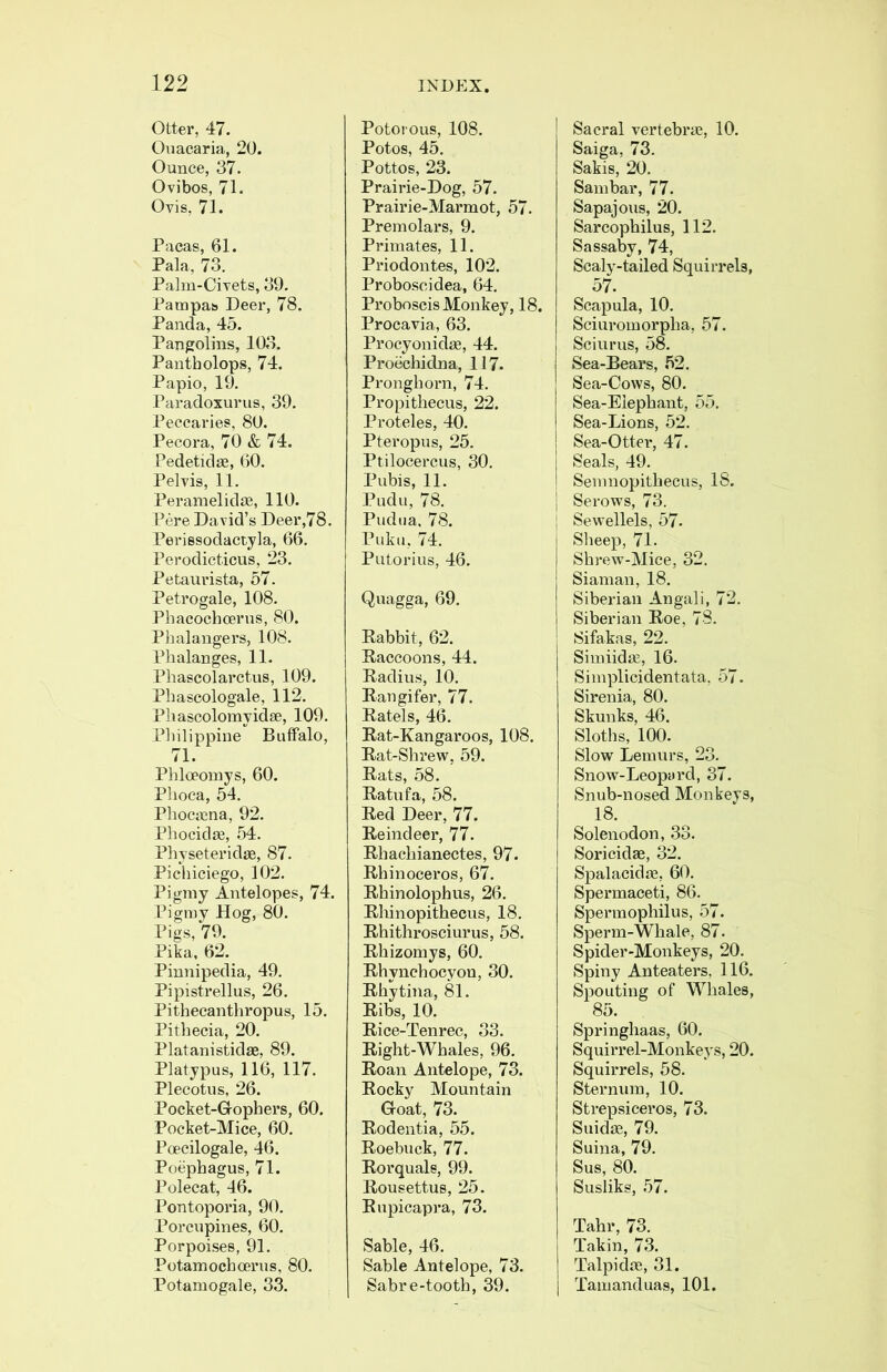 Otter, 47. Ouacaria, 20. Ounce, 37. Ovibos, 71. Ovis, 71. Pacas, 61. Pala, 73. Palm-Civets, 39. Pampas Deer, 78. Panda, 45. Pangolins, 103. Pantholops, 74. Papio, 19. Paradoxurus, 39. Peccaries, 80. Pecora, 70 & 74. Pedetidse, 60. Pelvis, 11. Peramelidie, 110. Pere David’s Deer,78. Perissodactyla, 66. Perodicticus, 23. Petaurista, 57. Petrogale, 108. Phacochcerns, 80. Phalange rs, 108. Phalanges, 11. Phascolarctus, 109. Phascologale, 112. Phascolomyidse, 109. Philippine Buffalo, 71. Phloeomys, 60. Phoca, 54. Phoctcna, 92. Phocidffi, 54. Physeteridse, 87. Pichiciego, 102. Pigmy Antelopes, 74. Pigmy Hog, 80. Pigs, 79. Pika, 62. Pinnipedia, 49. Pipistrellus, 26. Pithecanthropus, 15. Pithecia, 20. Platanistidae, 89. Platypus, 116, 117. Plecotus, 26. Pocket-Gophei’s, 60, Pocket-Mice, 60. Poecilogale, 46. Poephagus, 71. Polecat, 46. Pontoporia, 90. Porcupines, 60. Porpoises, 91. Potamochcerus, 80. Potamogale, 33, Potorous, 108, Potos, 45. Pottos, 23. Prairie-Dog, 57, Prairie-Marmot, 57. Premolars, 9. Primates, 11. Priodontes, 102. Proboscidea, 64. Proboscis Monkey, 18. Procavia, 63. Procyonidse, 44. Proechidna, 117. Pronghorn, 74. Propithecus, 22. Proteles, 40. Pteropus, 25. Ptilocercus, 30. Pubis, 11. Pudu, 78. Pudiia, 78. Puku, 74. Putorius, 46. Quagga, 69, Rabbit, 62. Raccoons, 44. Radius, 10. Rangifer, 77. Ratels, 46. Rat-Kangaroos, 108. Rat-Shrew, 59. Rats, 58. Ratufa, 58. Red Deer, 77. Reindeer, 77. Rhachianectes, 97. Rhinoceros, 67. Rhinolophus, 26. Rhinopithecus, 18. Rhithrosciurus, 58. Rhizomys, 60. Rhynchocyon, 30. Rhytina, 81. Ribs, 10. Rice-Tenrec, 33. Right-Whales, 96. Roan Antelope, 73. Rocky Mountain Goat, 73. Rodentia, 55. Roebuck, 77. Rorquals, 99. Rousettus, 25. Rupicapra, 73. Sable, 46. Sable Antelope, 73. Sabre-tooth, 39. Sacral vertebra?, 10. Saiga, 73. Sakis, 20. Sambar, 77. Sapajous, 20. Sarcopbilus, 112. Sassaby, 74, Scaly-tailed Squirrels, 57. Scapula, 10. Sciuromorpha, 57. Sciurus, 58. Sea-Bears, 52. Sea-Cows, 80. Sea-Elephant, 55. Sea-Lions, 52. Sea-Otter, 47. I Seals, 49. j Semnopithecus, IS. j Serows, 73. [ Sewellels, 57. Sheep, 71. Shrew-Mice, 32. Siaman, 18. Siberian Angali, 72. Siberian Roe, 78. Sifakas, 22. Simiidse, 16. Simplicidentata, 57. Sirenia, 80. Skunks, 46. Sloths, 100. Slow Lemurs, 23. Snow-LeopiU'd, 37. Snub-nosed Monkeys, 18. Solenodon, 33. Soricidae, 32. Spalacidae, 60. Spermaceti, 86. Spermophilus, 57. Sperm-Whale, 87. Spider-Monkeys, 20. Spiny Anteaters, 116. Spouting of Whales, 85. Springhaas, 60. Squirrel-Monkeys, 20. Squirrels, 58. Sternum, 10. Strepsiceros, 73. Suidse, 79. Suina, 79. Sus, 80. Susliks, 57. Tahr, 73. Takin, 73. Talpidre, 31. Tamanduas, 101.