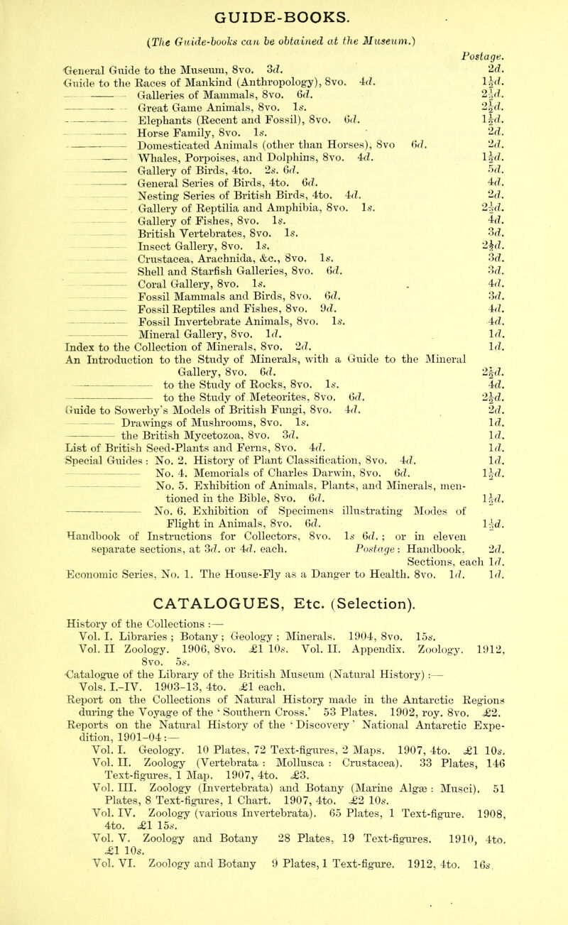 GUIDE-BOOKS. {The Guide-books can he obtained at the Museum.) Postage. General Guide to the Museum, 8vo, 3d. 2d. Guide to the Eaces of Mankind (Anthropology), 8vo. 4d. l^d. Galleries of Mammals, 8vo. 6d. 2-^d. Great Game Animals, 8vo. 1*’. 2|d. Elephants (Eecent and Fossil), 8vo. (it?. l^d. Horse Family, 8vo. l6*. 2d. Domesticated Animals (other than Horses), 8vo (id. 2d. Whales, Porpoises, and Dolphins, 8vo. 4d. Ifd. Gallery of Birds, 4to. 2*-. 6d. 5d. General Series of Birds, 4to. 6d. 4d. Nesting Series of British Birds, 4to. 4d. 2d, Gallery of Eeptilia and Amphibia, 8vo. 1.-?. 24d. Gallery of Fishes, 8vo. 1§. 4d. British Vertebrates, 8vo. Is. 3d, Insect Gallery, 8vo. Is. 2^d, Crustacea, Arachnida, &c., 8vo. Is. 3d. — Shell and Starfish Galleries, 8vo. (id. 3d, Coral Gallery, 8vo, Is. . 4d. — Fossil Mammals and Birds, 8vo. 6d. 3d. Fossil Eeptiles and Fishes, 8vo. 9d. 4d. Fossil Invertebrate Animals, 8vo. Is. 4d. Mineral Gallery, 8vo. Id. Id. Index to the Collection of Minerals, 8vo. 2d. Id. An Introduction to the Study of Minerals, with a Guide to the Mineral Gallery, 8vo. 6d. 2|d, to the Study of Eocks, 8vo. Is. 4d. to the Study of Meteorites, 8vo. 6d. 2|d. Guide to Sowerby’s Models of British Fungi, 8vo. 4d. 2d. — — Drawings of Mushrooms, 8vo. Is. Id. the British Mycetozoa, 8vo. 3d. Id. List of British Seed-Plants and Ferns, 8vo. 4d. Id. Special Guides ; No. 2. History of Plant Classification, 8vo. 4d. Id. - -- - No. 4. Memorials of Charles Darwin, 8vo. 6d. l|d. — — No. 5. Exhibition of Animals, Plants, and Minerals, men- tioned in the Bible, 8vo. fid. l^d. No. fi. Exhibition of Specimens illustrating Modes of Flight in Animals, 8vo. fid. I4d. Handbook of Instructions for Collectors, 8vo. Is fid.; or in eleven separate sections, at 3d. or 4d. each. Postage: Handbook, 2d. Sections, each Id. Economic Series, No. 1. The House-Fly as a Danger to Health. 8vo. Id. Id. CATALOGUES, Etc. (Selection). History of the Collections :— Vol. I. Libraries; Botany; Geology; Minerals. 1904, 8vo. 15s. Vol. II Zoology. 190fi, 8vo. ^1 10s. Vol. II. Appendix. Zoology. 1912, 8vo. 5s. 'Catalogue of the Library of the British Museum (Natural History) :— Vols. I.-IV. 1903-13, 4to. ^1 each. Eeport on the Collections of Natural History made in the Antarctic Eegions during the Voyage of the ‘ Southern Cross.’ 53 Plates. 1902, roy. 8vo. ^2. Eeports on the Natural History of the ‘ Discovery ’ National Antarctic Expe- dition, 1901-04:— Vol. I. Geology. 10 Plates, 72 Text-figures, 2 Maps. 1907, 4to. ^£1 10s. Vol. II. Zoology (Vertebrata : Alollusca : Crustacea). 33 Plates, 146 Text-figures, 1 Map. 1907, 4to. ,^3. Vol. III. Zoology (Invertebrata) and Botany (Marine Algge : Musci). 51 Plates, 8 Text-figures, 1 Chart. 1907, 4to. .£2 10s. Vol. IV. Zoology (various Invertebrata). 65 Plates, 1 Text-figure. 1908, 4to. £1 15s. Vol. V. Zoology and Botany 28 Plates, 19 Text-figures. 1910, 4to. £1 10s. Vol. VI. Zoology and Botany 9 Plates, 1 Text-figure. 1912, 4to. 16s,