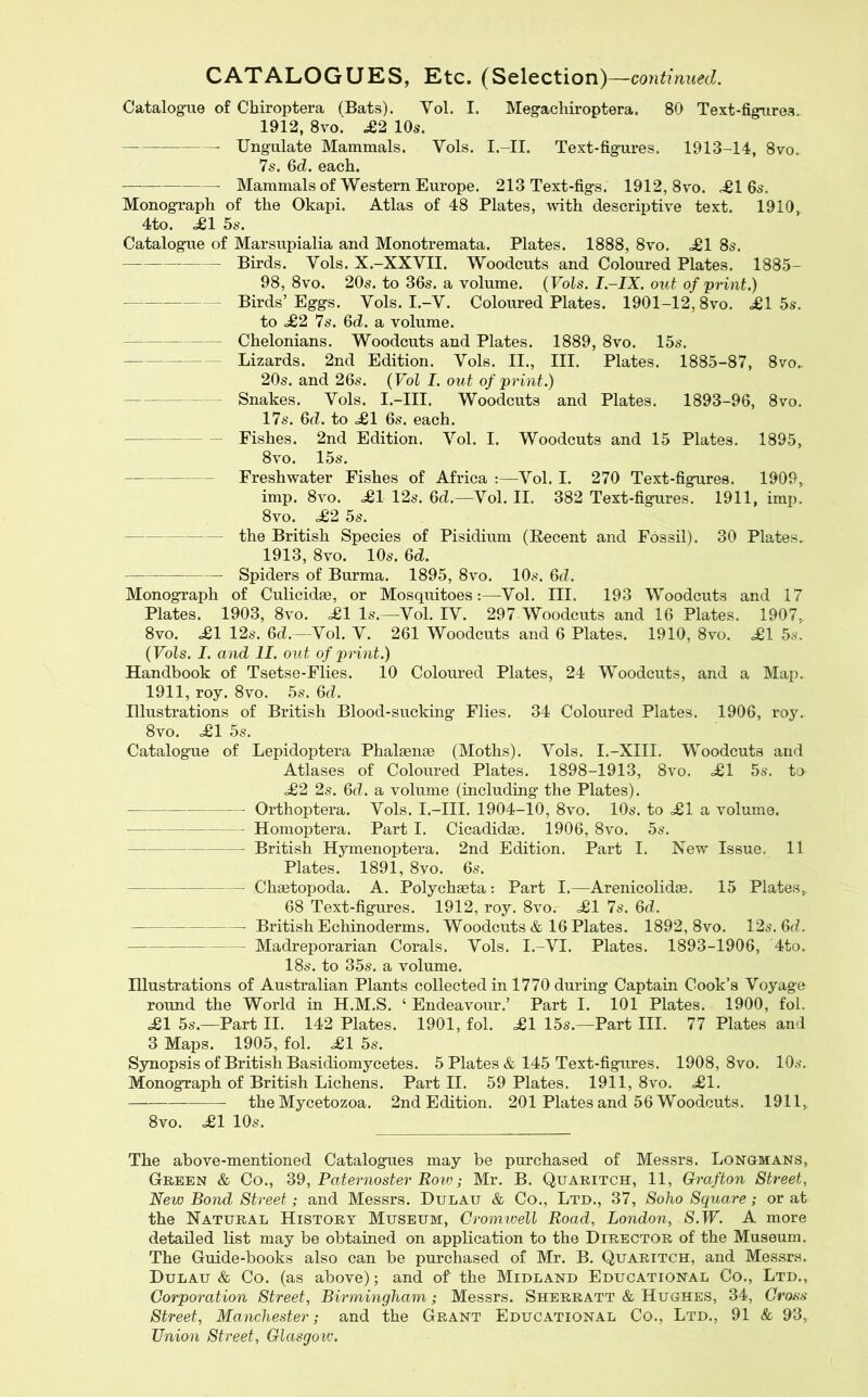 CATALOGUES, Etc. (Selection) —continued. Catalog-ue of Chiroptera (Bats). Vol. I. Megachiroptera. 80 Text-figures. 1912, 8vo.' £2 10s. Ungulate Mammals. Vols. I.-II. Text-figures. 1913-14, 8vo. 7s. Gd. each. Mammals of Western Europe. 213 Text-figs. 1912, 8vo. .^1 6s. Monograph of the Okapi. Atlas of 48 Plates, with descriptive text. 1910, 4to. £1 5s. Catalogue of Marsupialia and Monotremata. Plates. 1888, 8vo. .£1 8s. Birds. Vols. X.-XXVII. Woodcuts and Coloured Plates. 1885- 98, 8vo. 20s. to 36s. a volume. {Vols. I-IX. out of print.) Birds’Eggs. Vols. I.-V. Coloured Plates. 1901-12,8vo. £1 5s. to £2 7s. 6d. a volume. Chelonians. Woodcuts and Plates. 1889, 8vo. 15s. Lizards. 2nd Edition. Vols. II., HI. Plates. 1885-87, 8vo.. 20s. and 26s. {Vol I. out of print.) Snakes. Vols. I.-III. Woodcuts and Plates. 1893-96, 8vo. 17s. 6d. to £1 6s. each. Fishes. 2nd Edition. Vol. I. Woodcuts and 15 Plates. 1895, 8vo. 15s. Freshwater Fishes of Africa :—Vol. I. 270 Text-figures. 1909, imp. 8vo. £1 12s. 6d.—Vol. II. 382 Text-figures. 1911, imp. 8vo. £2 5s. the British Species of Pisidium (Recent and Fossil). 30 Plates. 1913, 8vo. 10s. 6d. Spiders of Burma. 1895, 8vo. 10s. 6rZ. Monograph of Culicidae, or Mosquitoes:—-Vol. III. 193 Woodcuts and 17 Plates. 1903, 8vo. £1 Is.—Vol. IV. 297 Woodcuts and 16 Plates. 1907, 8vo. £1 12s. Gd.—Vol. V. 261 Woodcuts and 6 Plates. 1910, 8vo. £1 5s. {Vols. I. and II. out of print.) Handbook of Tsetse-Flies. 10 Coloured Plates, 24 Woodcuts, and a Map. 1911, roy. 8vo. 5s. Gd. Illustrations of British Blood-sucking’ Flies. 34 Coloured Plates. 1906, roy. 8vo. £1 5s. Catalogue of Lepidoptera Phalaenae (Moths). Vols. I.-XIII. Woodcuts and Atlases of Coloured Plates. 1898-1913, 8vo. £1 5s. to £2 2s. Gd. a volume (including the Plates). Orthoptera. Vols. I.-III. 1904-10, 8vo. 10s. to £1 a volume. Homoptera. Part I. Cicadidae. 1906, 8vo. 5s. British Hymenoptera. 2nd Edition. Part I. New Issue. 11 Plates. 1891, 8vo. 6s. Chaetopoda. A. Polychaeta: Part I.—Arenicolidae. 15 Plates, 68 Text-figures. 1912, roy. 8vo. £1 7s. Gd. British Echinoderms. Woodcuts & 16 Plates. 1892, 8vo. 12s. 6d. Madreporarian Corals. Vols. I.-VI. Plates. 1893-1906, 4to. 18s. to 35s. a volume. Illustrations of Australian Plants collected in 1770 during Captain Cook’s Voyage round the World in H.M.S. ‘ Endeavour.’ Part I. 101 Plates. 1900, fol. £1 5s.—Part II. 142 Plates. 1901, fol. £1 15s.—Part III. 77 Plates and 3 Maps. 1905, fol. £1 5s. Synopsis of British Basidiomycetes. 5 Plates & 145 Text-figures. 1908, 8vo. 10s. Monograph of British Lichens. Part II. 59 Plates. 1911, 8vo. £1. the Mycetozoa. 2nd Edition. 201 Plates and 56 Woodcuts. 1911, 8vo. £1 10s. The above-mentioned Catalogues may be purchased of Messrs. Longmans, Green & Co., Paternoster Bow; Mr. B. Quaritch, 11, Grafton Street, New Bond Street; and Messrs. Dulau & Co., Ltd., 37, Soho Square; or at the Natural History Museum, Cromwell Road, London, S.W. A more detailed list may be obtained on application to the Director of the Museum. The Guide-books also can be purchased of Mr. B. Quaritch, and Messrs. Dulau & Co. (as above); and of the Midland Educational Co., Ltd., Corporation Street, Birmingham; Messrs. Sherratt & Hughes, 34, Cross Street, Manchester; and the Grant Educational Co., Ltd., 91 & 93, Union Street, Glasgow'.