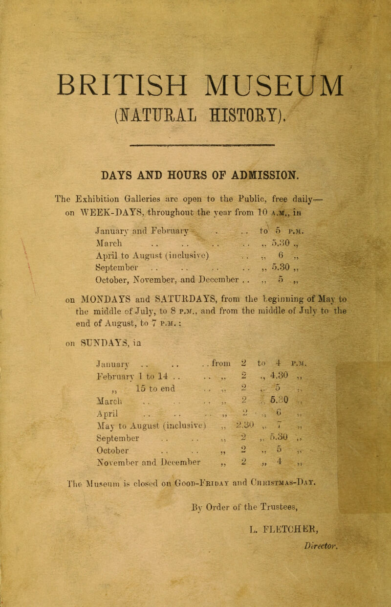 BRITISH MUSEUM (FATUML HISTORY). DAYS AND HOURS OF ADMISSION. The Exhibition Galleries arc open to the .Public, free daily- on WEEK-DAYS, throughout the year from 10 a.m,, in January and February March April to August (inclusive) September October, Noyember, and December .. to 5 J».M 5.:)0 „ 6 „ „ -Y30 „ on MONDAYS and SATTJllDAYS, from the beginning of May to the middle of July, to 8 p.m., and from the middle of July to the end of August, to 7 p.m. : on SUNDAYS, in January . from 2 to 4 February 1 to 14 . . • 2 ., 4.30 „ ,5 15 to end vs 2 5 March * 5 ? 2 5.30 April • 9? k> May to August (inclusiye) 99 2.8'. > V T „ September 99 2 ,, fi.oO ,, October 99 o 5 November and December 99 2 >> T ,5 Tlie ^luseuni is closed on Good-Friday and CnRisTiiAS-DAY. Dy Order of the Trustees, L. FLETCHEK, Director.
