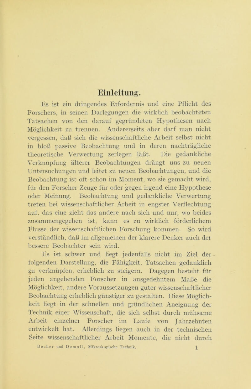 Einleitung'. Hs ist ein düngendes Erfordernis und eine Pflicht des Forschers, in seinen Darlegungen die wirklich beobachteten Tatsachen von den darauf gegründeten Hypothesen nach Möglichkeit zu trennen. Andererseits aber darf man nicht vergessen, daß sich die wissenschaftliche Arbeit selbst nicht in bloß passive Beobachtung und in deren nachträgliche theoretische Verwertung zerlegen läßt. Die gedankliche Verknüpfung älterer Beobachtungen drängt uns zu neuen Untersuchungen und leitet zn neuen Beobachtungen, und die Beobachtung ist oft schon im Moment, wo sie gemacht wird, für den Forscher Zeuge für oder gegen irgend eine Hypothese oder Meinung. Beobachtung und gedankliche Verwertung treten bei wissenschaftlicher Arbeit in engster Verflechtung auf, das eine zieht das andere nach sich und nur, wo beides zusammengegeben ist, kann es zu wirklich förderlichem Flusse der wissenschaftlichen Forschung kommen. So wird verständlich, daß im allgemeinen der klarere Denker auch der bessere Beobachter sein wird. Es ist schwer und liegt jedenfalls nicht im Ziel der folgenden Darstellung, die Fähigkeit, Tatsachen gedanklich zu verknüpfen, erheblich zu steigern. Dagegen besteht für jeden angehenden Forscher in ausgedehntem Maße die Möglichkeit, andere Voraussetzungen guter wissenschaftlicher Beobachtung erheblich günstiger zu gestalten. Diese Möglich- keit liegt in der schnellen und gründlichen Aneignung der Technik einer Wissenschaft, die sich selbst durch mühsame Arbeit einzelner Forscher im Laufe von Jahrzehnten entwickelt hat. Allerdings liegen auch in der technischen Seite wissenschaftlicher Arbeit Momente, die nicht durch