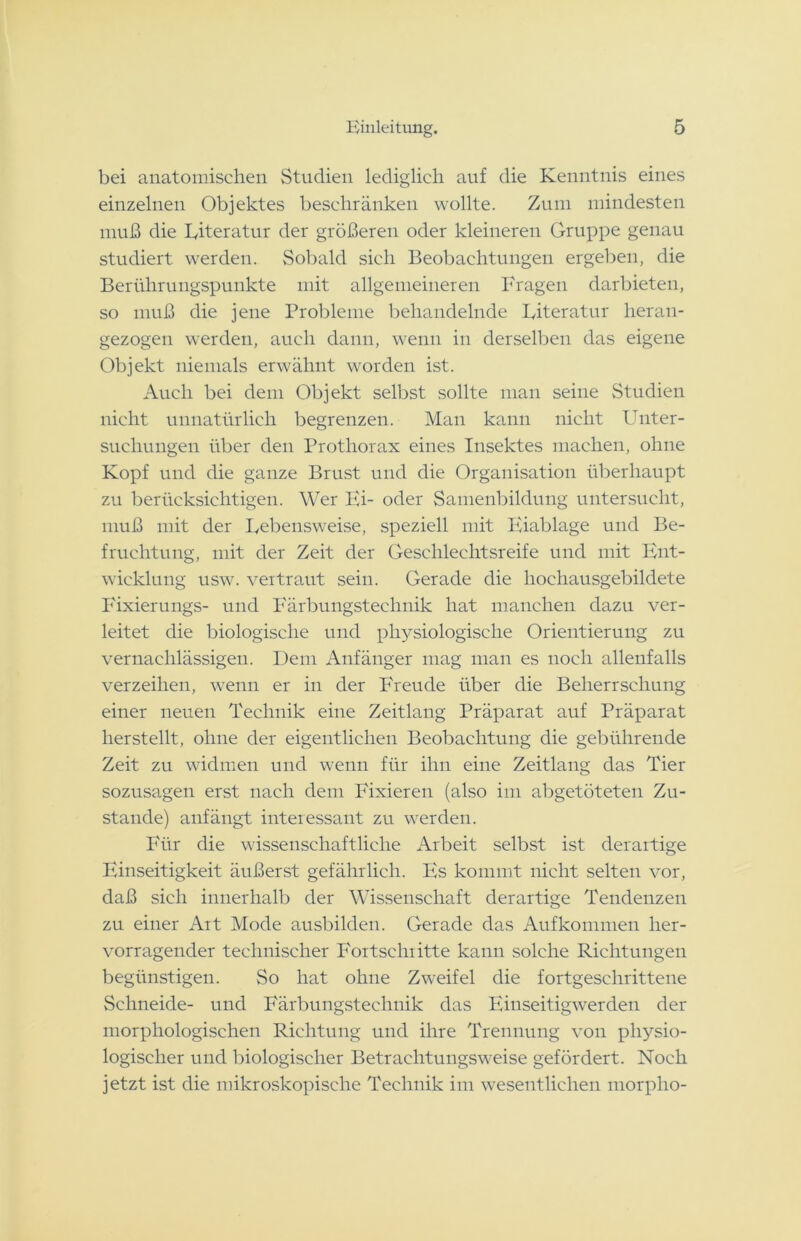 bei anatomischen Studien lediglich auf die Kenntnis eines einzelnen Objektes beschränken wollte. Zum mindesten muß die Eiteratur der größeren oder kleineren Gruppe genau studiert werden. Sobald sich Beobachtungen ergeben, die Berührungspunkte mit allgemeineren Fragen darbieten, so muß die jene Probleme behandelnde Eiteratur heran- gezogen werden, auch dann, wenn in derselben das eigene Objekt niemals erwähnt worden ist. Auch bei dem Objekt selbst sollte man seine Studien nicht unnatürlich begrenzen. Man kann nicht Enter- sucliungen über den Prothorax eines Insektes machen, ohne Kopf und die ganze Brust und die Organisation überhaupt zu berücksichtigen. Wer Hi- oder Samenbildung untersucht, muß mit der Eebensweise, speziell mit Eiablage und Be- fruchtung, mit der Zeit der Geschlechtsreife und mit Ent- wicklung usw. vertraut sein. Gerade die hochausgebildete Fixierungs- und Färbungstechnik hat manchen dazu ver- leitet die biologische und physiologische Orientierung zu vernachlässigen. Dem Anfänger mag man es noch allenfalls verzeihen, wenn er in der Freude über die Beherrschung einer neuen Technik eine Zeitlang Präparat auf Präparat herstellt, ohne der eigentlichen Beobachtung die gebührende Zeit zu widmen und wenn für ihn eine Zeitlang das Tier sozusagen erst nach dem Fixieren (also im abgetöteten Zu- stande) anfängt interessant zu werden. Für die wissenschaftliche Arbeit selbst ist derartige Einseitigkeit äußerst gefährlich. Es kommt nicht selten vor, daß sich innerhalb der Wissenschaft derartige Tendenzen zu einer Art Mode ausbilden. Gerade das Aufkommen her- vorragender technischer Fortschritte kann solche Richtungen begünstigen. So hat ohne Zweifel die fortgeschrittene Schneide- und Färbungstechnik das Einseitigwerden der morphologischen Richtung und ihre Trennung von physio- logischer und biologischer Betrachtungsweise gefördert. Noch jetzt ist die mikroskopische Technik im wesentlichen rnorpho-