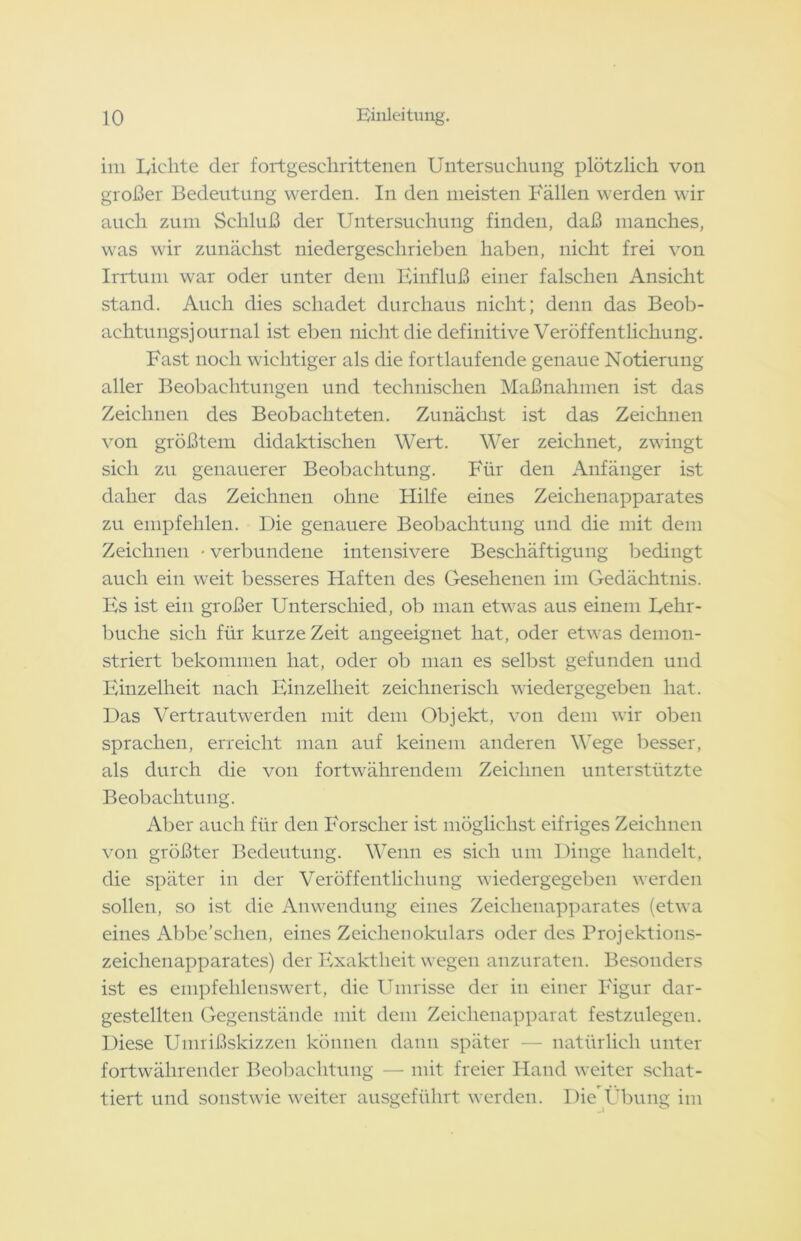 im Eichte der fortgeschrittenen Untersuchung plötzlich von großer Bedeutung werden. In den meisten Fällen werden wir auch zum Schluß der Untersuchung finden, daß manches, was wir zunächst niedergeschrieben haben, nicht frei von Irrtum war oder unter dem Einfluß einer falschen Ansicht stand. Auch dies schadet durchaus nicht; denn das Beob- achtungsjournal ist eben nicht die definitive Veröffentlichung. Fast noch wichtiger als die fortlaufende genaue Notierung aller Beobachtungen und technischen Maßnahmen ist das Zeichnen des Beobachteten. Zunächst ist das Zeichnen von größtem didaktischen Wert. Wer zeichnet, zwingt sich zu genauerer Beobachtung. Für den Anfänger ist daher das Zeichnen ohne Hilfe eines Zeichenapparates zu empfehlen. Die genauere Beobachtung und die mit dem Zeichnen • verbundene intensivere Beschäftigung bedingt auch ein weit besseres Haften des Gesehenen im Gedächtnis. Es ist ein großer Unterschied, ob man etwas aus einem Eehr- buche sich für kurze Zeit angeeignet hat, oder etwas demon- striert bekommen hat, oder ob man es selbst gefunden und Einzelheit nach Einzelheit zeichnerisch wieder gegeben hat. Das Vertrautwerden mit dem Objekt, von dem wir oben sprachen, erreicht man auf keinem anderen Wege besser, als durch die von fortwährendem Zeichnen unterstützte Beobachtung. Aber auch für den Forscher ist möglichst eifriges Zeichnen von größter Bedeutung. Wenn es sich um Dinge handelt, die später in der Veröffentlichung wiedergegeben werden sollen, so ist die Anwendung eines Zeichenapparates (etwa eines Abbe’sclien, eines Zeichenokulars oder des Projektions- zeichenapparates) der Exaktheit wegen anzuraten. Besonders ist es empfehlenswert, die Umrisse der in einer Figur dar- gestellten Gegenstände mit dem Zeichenapparat festzulegen. Diese Umrißskizzen können dann später — natürlich unter fortwährender Beobachtung — mit freier Hand weiter schat- tiert und sonstwie weiter ausgeführt werden. Die Übung im