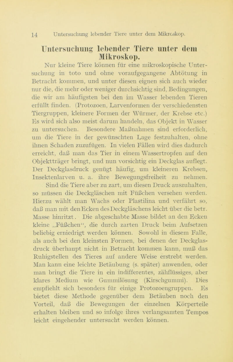 Untersuchung lebender Tiere unter dem Mikroskop. Nur kleine Tiere können für eine mikroskopische Unter- suchung in toto und ohne voraufgegangene Abtötung in Betracht kommen, und unter diesen eignen sich auch wieder nur die, die mehr oder weniger durchsichtig sind, Bedingungen, die wir am häufigsten bei den im Wasser lebenden Tieren erfüllt finden. (Protozoen, Larvenformen der verschiedensten Tiergruppen, kleinere Formen der Würmer, der Krebse etc.) Es wird sich also meist darum handeln, das Objekt in Wasser zu untersuchen. Besondere Maßnahmen sind erforderlich, um die Tiere in der gewünschten Lage festzuhalten, ohne ihnen Schaden zuzufügen. In vielen Fällen wird dies dadurch erreicht, daß man das Tier in einem Wassertropfen auf den Objektträger bringt, und nun vorsichtig ein Deckglas auf legt. Der Deckglasdruck genügt häufig, um kleineren Krebsen, Insektenlarven u. a. ihre Bewegungsfreiheit zu nehmen. Sind die Tiere aber zu zart, um diesen Druck auszuhalten, so müssen die Deckgläschen mit Füßchen versehen werden. Hierzu wählt man Wachs oder Plastilina und verfährt so, daß man mit den Ecken des Deckgläschens leicht über die betr. Masse hinritzt. Die abgeschabte Masse bildet an den Ecken kleine „Füßchen“, die durch zarten Druck beim Auf setzen beliebig erniedrigt werden können. Sowohl in diesem Falle, als auch bei den kleinsten Formen, bei denen der Deckglas- druck überhaupt nicht in Betracht kommen kann, muß das Ruhigstellen des Tieres auf andere Weise erstrebt werden. Man kann eine leichte Betäubung (s. später) anwenden, oder man bringt die Tiere in ein indifferentes, zähflüssiges, aber klares Medium wie Gummilösung (Kirschgummi). Dies empfiehlt sich besonders für einige Protozoengruppen. Es bietet diese Methode gegenüber dem Betäuben noch den Vorteil, daß die Bewegungen der einzelnen Körperteile erhalten bleiben und so infolge ihres verlangsamten Tempos leicht eingehender untersucht werden können.
