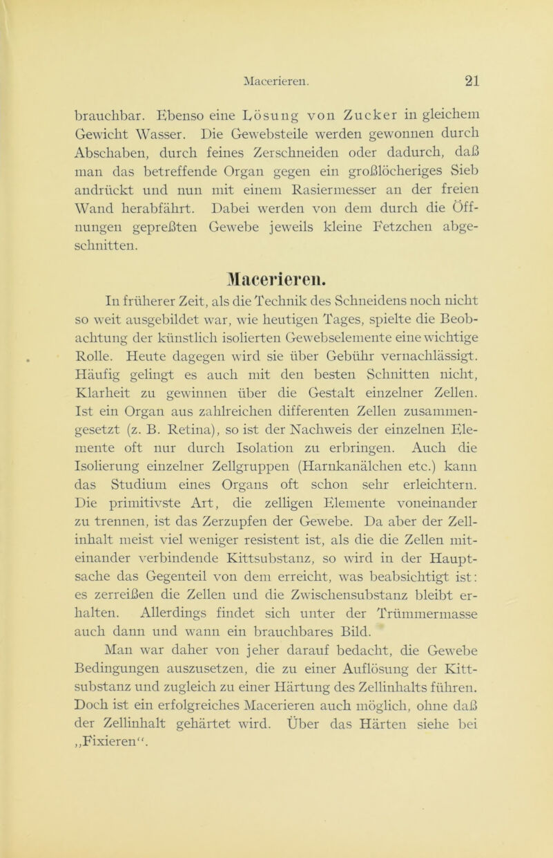 brauchbar. Ebenso eine Lösung von Zucker in gleichem Gewicht Wasser. Die Gewebsteile werden gewonnen durch Abschaben, durch feines Zerschneiden oder dadurch, daß man das betreffende Organ gegen ein großlöcheriges Sieb andrückt und nun mit einem Rasiermesser an der freien Wand herabfährt. Dabei werden von dem durch die Öff- nungen gepreßten Gewebe jeweils kleine Fetzchen abge- schnitten. Macerieren. In früherer Zeit, als die Technik des Schneidens noch nicht so weit ausgebildet war, wie heutigen Tages, spielte die Beob- achtung der künstlich isolierten Gewebselemente eine wichtige Rolle. Heute dagegen wird sie über Gebühr vernachlässigt. Häufig gelingt es auch mit den besten Schnitten nicht, Klarheit zu gewinnen über die Gestalt einzelner Zellen. Ist ein Organ aus zahlreichen differenten Zellen zusammen- gesetzt (z. B. Retina), so ist der Nachweis der einzelnen Ele- mente oft nur durch Isolation zu erbringen. Auch die Isolierung einzelner Zellgruppen (Harnkanälchen etc.) kann das Studium eines Organs oft schon sehr erleichtern. Die primitivste Art, die zelligen Elemente voneinander zu trennen, ist das Zerzupfen der Gewebe. Da aber der Zell- inhalt meist viel weniger resistent ist, als die die Zellen mit- einander verbindende Kittsubstanz, so wird in der Haupt- sache das Gegenteil von dem erreicht, was beabsichtigt ist: es zerreißen die Zellen und die Zwischensubstanz bleibt er- halten. Allerdings findet sich unter der Trümmermasse auch dann und wann ein brauchbares Bild. Man war daher von jeher darauf bedacht, die Gewebe Bedingungen auszusetzen, die zu einer Auflösung der Kitt- substanz und zugleich zu einer Härtung des Zellinhalts führen. Doch ist ein erfolgreiches Macerieren auch möglich, ohne daß der Zellinhalt gehärtet wird. Über das Härten siehe bei „Fixieren“.