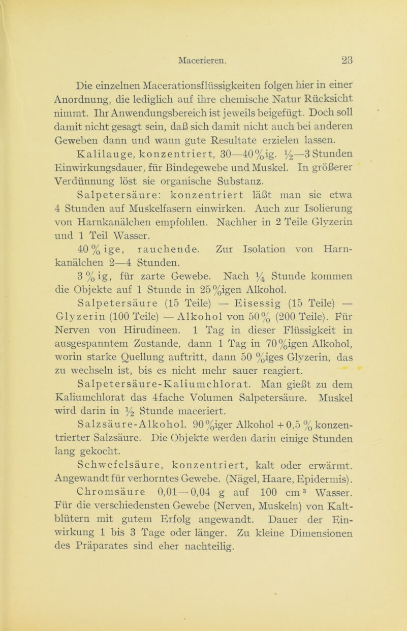 Die einzelnen Macerationsflüssigkeiten folgen hier in einer Anordnung, die lediglich auf ihre chemische Natur Rücksicht nimmt. Ihr Anwendungsbereich ist jeweils beigefügt. Doch soll damit nicht gesagt sein, daß sich damit nicht auch bei anderen Geweben dann und wann gute Resultate erzielen lassen. Kalilauge, konzentriert, 30—40%ig. %—3Stunden Einwirkungsdauer, für Bindegewebe und Muskel. In größerer Verdünnung löst sie organische Substanz. Salpetersäure: konzentriert läßt man sie etwa 4 Stunden auf Muskelfasern einwirken. Auch zur Isolierung von Harnkanälchen empfohlen. Nachher in 2 Teile Glyzerin und 1 Teil Wasser. 40%ige, rauchende. Zur Isolation von Harn- kanälchen 2—4 Stunden. 3%ig, für zarte Gewebe. Nach % Stunde kommen die Objekte auf 1 Stunde in 25%igen Alkohol. Salpetersäure (15 Teile) — Eisessig (15 Teile) — Glyzerin (100 Teile) —Alkohol von 50% (200 Teile). Für Nerven von Hirudineen. 1 Tag in dieser Flüssigkeit in ausgespanntem Zustande, dann 1 Tag in 70%igen Alkohol, worin starke Quellung auftritt, dann 50 %iges Glyzerin, das zu wechseln ist, bis es nicht mehr sauer reagiert. Salpetersäure-Kaliumchlorat. Man gießt zu dem Kaliumchlorat das 4fache Volumen Salpetersäure. Muskel wird darin in ]/2 Stunde maceriert. Salzsäure-Alkohol. 90%iger Alkohol + 0,5 % konzen- trierter Salzsäure. Die Objekte werden darin einige Stunden lang gekocht. Schwefelsäure, konzentriert, kalt oder erwärmt. Angewandt für verhorntes Gewebe. (Nägel, Haare, Epidermis). Chromsäure 0,01—0,04 g auf 100 cm3 Wasser. Für die verschiedensten Gewebe (Nerven, Muskeln) von Kalt- blütern mit gutem Erfolg angewandt. Dauer der Ein- wirkung 1 bis 3 Tage oder länger. Zu kleine Dimensionen des Präparates sind eher nachteilig.