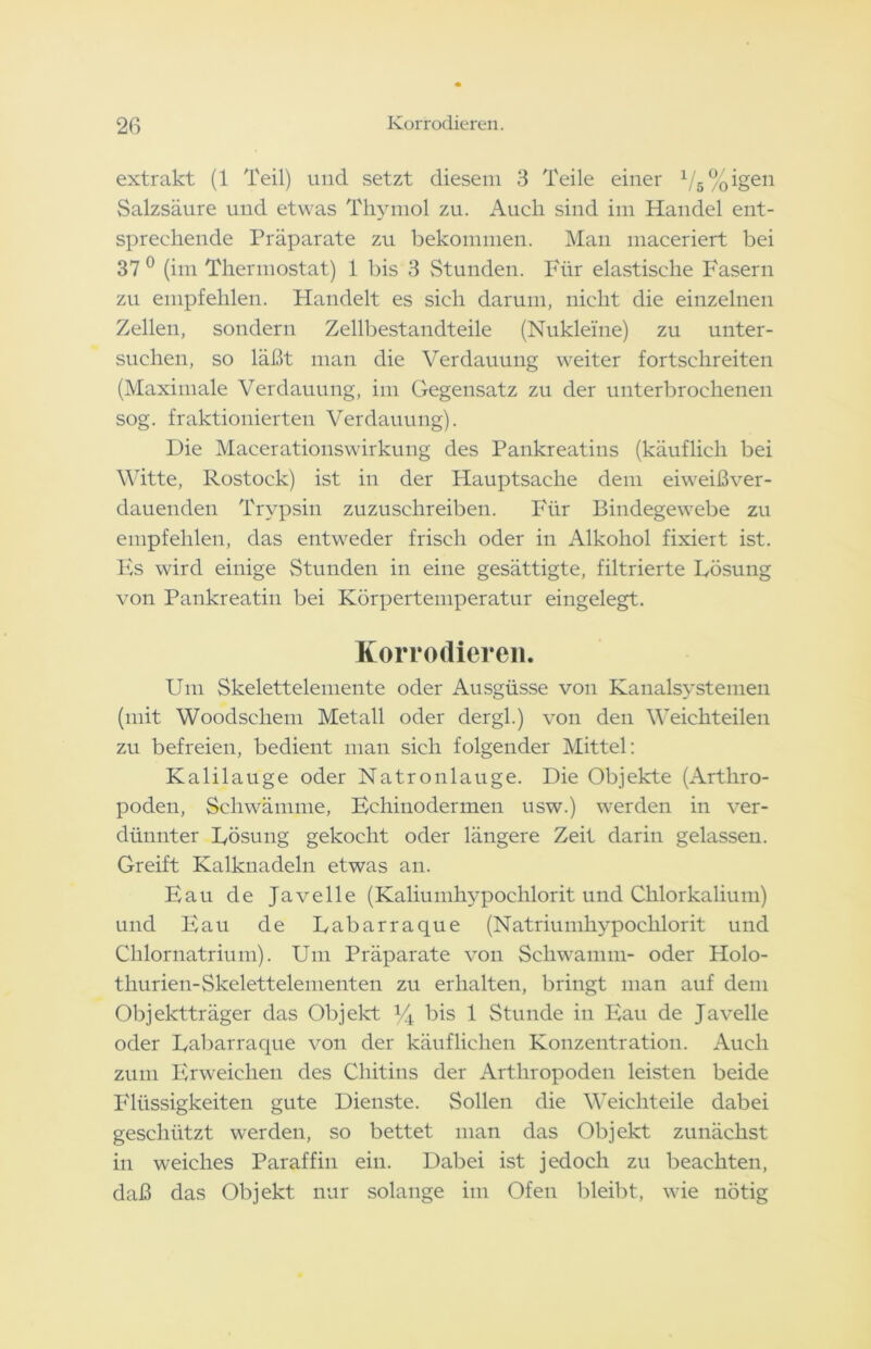 extrakt (1 Teil) und setzt diesem 3 Teile einer 1/5%igen Salzsäure und etwas Thymol zu. Auch sind im Handel ent- sprechende Präparate zu bekommen. Man maceriert bei 37 0 (im Thermostat) 1 bis 3 Stunden. Für elastische Fasern zu empfehlen. Handelt es sich darum, nicht die einzelnen Zellen, sondern Zellbestandteile (Nukleine) zu unter- suchen, so läßt man die Verdauung weiter fortschreiten (Maximale Verdauung, im Gegensatz zu der unterbrochenen sog. fraktionierten Verdauung). Die Macerationswirkung des Pankreatins (käuflich bei Witte, Rostock) ist in der Hauptsache dem eiweißver- dauenden Trypsin zuzuschreiben. Für Bindegewebe zu empfehlen, das entweder frisch oder in Alkohol fixiert ist. Es wird einige Stunden in eine gesättigte, filtrierte Lösung von Pankreatin bei Körpertemperatur eingelegt. Korrodieren. Um Skelettelemente oder Ausgüsse von Kanalsystemen (mit Woodschem Metall oder dergl.) von den Weichteilen zu befreien, bedient man sich folgender Mittel: Kalilauge oder Natronlauge. Die Objekte (Arthro- poden, Schwämme, Echinodermen usw.) werden in ver- dünnter Lösung gekocht oder längere Zeit darin gelassen. Greift Kalknadeln etwas an. Eau de Javelle (Kaliumhypochlorit und Chlorkalium) und Eau de Labarraque (Natriumkypochlorit und Chlornatrium). Um Präparate von Schwamm- oder Holo- thurien-Skelettelementen zu erhalten, bringt man auf dem Objektträger das Objekt 34 bis 1 Stunde in Eau de Javelle oder Labarraque von der käuflichen Konzentration. Auch zum Erweichen des Chitins der Arthropoden leisten beide Flüssigkeiten gute Dienste. Sollen die Weichteile dabei geschützt werden, so bettet man das Objekt zunächst in weiches Paraffin ein. Dabei ist jedoch zu beachten, daß das Objekt nur solange im Ofen bleibt, wie nötig