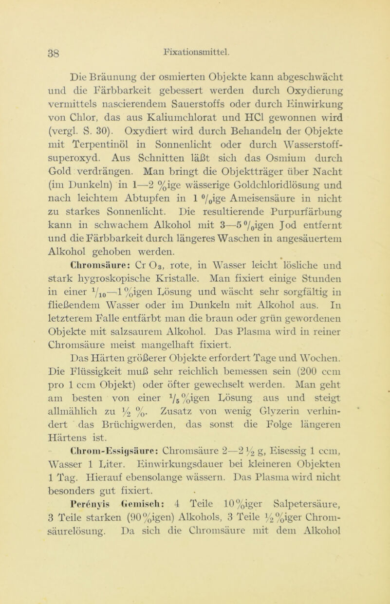 Die Bräunung der osmierten Objekte kann abgesckwächt und die Färbbarkeit gebessert werden durch Oxydierung vermittels naseierendem Sauerstoffs oder durch Einwirkung von Chlor, das aus Kaliumehlorat und HCl gewonnen wird (vergl. S. 30). Oxydiert wird durch Behandeln der Objekte mit Terpentinöl in Sonnenlicht oder durch Wasserstoff- superoxyd. Aus Schnitten läßt sieh das Osmium durch Gold verdrängen. Man bringt die Objektträger über Nacht (im Dunkeln) in 1—2 %ige wässerige Goldchloridlösung und nach leichtem Abtupfen in 1 0/0ige Ameisensäure in nicht zu starkes Sonnenlicht. Die resultierende Purpurfärbung kann in schwachem Alkohol mit 3—50/0igen. Jod entfernt und die Färbbarkeit durch längeres Waschen in angesäuertem Alkohol gehoben werden. Chromsäure: Cr O3, rote, in Wasser leicht lösliche und stark hygroskopische Kristalle. Man fixiert einige Stunden in einer 1f10—-1 %igen Eösung und wäscht sehr sorgfältig in fließendem Wasser oder im Dunkeln mit Alkohol aus. I11 letzterem Falle entfärbt man die braun oder grün gewordenen Objekte mit salzsaurem Alkohol. Das Plasma wird in reiner Chromsäure meist mangelhaft fixiert. Das Härten größerer Objekte erfordert Tage und Wochen. Die Flüssigkeit muß sehr reichlich bemessen sein (200 ccm pro 1 ccm Objekt) oder öfter gewechselt werden. Man geht am besten von einer x/5 %xgen Eösung aus und steigt allmählich zu % %• Zusatz von wenig Glyzerin verhin- dert das Brüchigwerden, das sonst die Folge längeren Härtens ist. Chrom-Essigsäure: Chromsäure 2—2 1 •> g, Eisessig 1 ccm, Wasser 1 Eiter. Einwirkungsdauer bei kleineren Objekten 1 Tag. Hierauf ebensolange wässern. Das Plasma wird nicht besonders gut fixiert. I'erenyis Gemisch: 4 Teile 10%iger Salpetersäure, 3 Teile starken (90%igen) Alkohols, 3 Teile y2%iger Chrom- säurelösung. Da sich die Chromsäure mit dem Alkohol