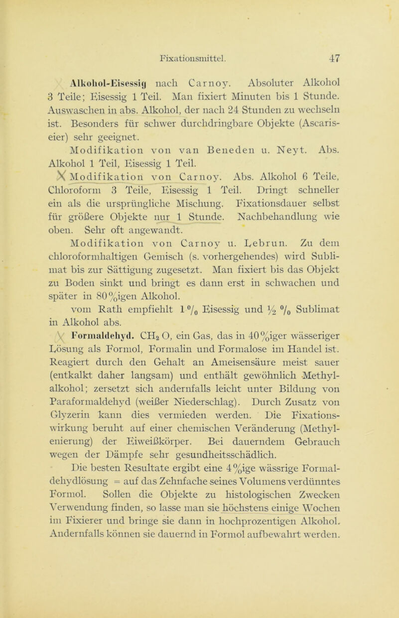 Alkohol-Eisessig nach Carnoy. Absoluter Alkohol 3 Teile; Eisessig 1 Teil. Man fixiert Minuten bis 1 Stunde. Auswaschen in abs. Alkohol, der nach 24 Stunden zu wechseln ist. Besonders für schwer durclidringbare Objekte (Ascaris- eier) sehr geeignet. Modifikation von van Beneden u. Neyt. Abs. Alkohol 1 Teil, Eisessig 1 Teil. X Modifikation von Carnoy. Abs. Alkohol 6 Teile, Chloroform 3 Teile, Eisessig 1 Teil. Dringt schneller ein als die ursprüngliche Mischung. Fixationsdauer selbst für größere Objekte nur 1 Stunde. Nachbehandlung wie oben. Sehr oft angewandt. Modifikation von Carnoy u. Eebrun. Zu dem chloroformhaltigen Gemisch (s. vorhergehendes) wird Subli- mat bis zur Sättigung zugesetzt. Man fixiert bis das Objekt zu Boden sinkt und bringt es dann erst in schwachen und später in 80%igen Alkohol. vom Rath empfiehlt 1 % Eisessig und y2 % Sublimat in Alkohol abs. V Formaldehyd. CH2 O, ein Gas, das in 40 %iger wässeriger Lösung als Formol, Formalin und Formalose im Handel ist. Reagiert durch den Gehalt an Ameisensäure meist sauer (entkalkt daher langsam) und enthält gewöhnlich Methyl- alkohol; zersetzt sich andernfalls leicht unter Bildung von Paraformaldehyd (weißer Niederschlag). Durch Zusatz von Glyzerin kann dies vermieden werden. Die Eixations- wirkung beruht auf einer chemischen Veränderung (Methyl- enierung) der Eiweißkörper. Bei dauerndem Gebrauch wegen der Dämpfe sehr gesundheitsschädlich. Die besten Resultate ergibt eine 4%ige wässrige Eonnal- deliydlösung = auf das Zehnfache seines Volumens verdünntes Formol. Sollen die Objekte zu histologischen Zwecken Verwendung finden, so lasse man sie höchstens einige Wochen im Fixierer und bringe sie dann in hochprozentigen Alkohol, Andernfalls können sie dauernd in Formol aufbewahrt werden.