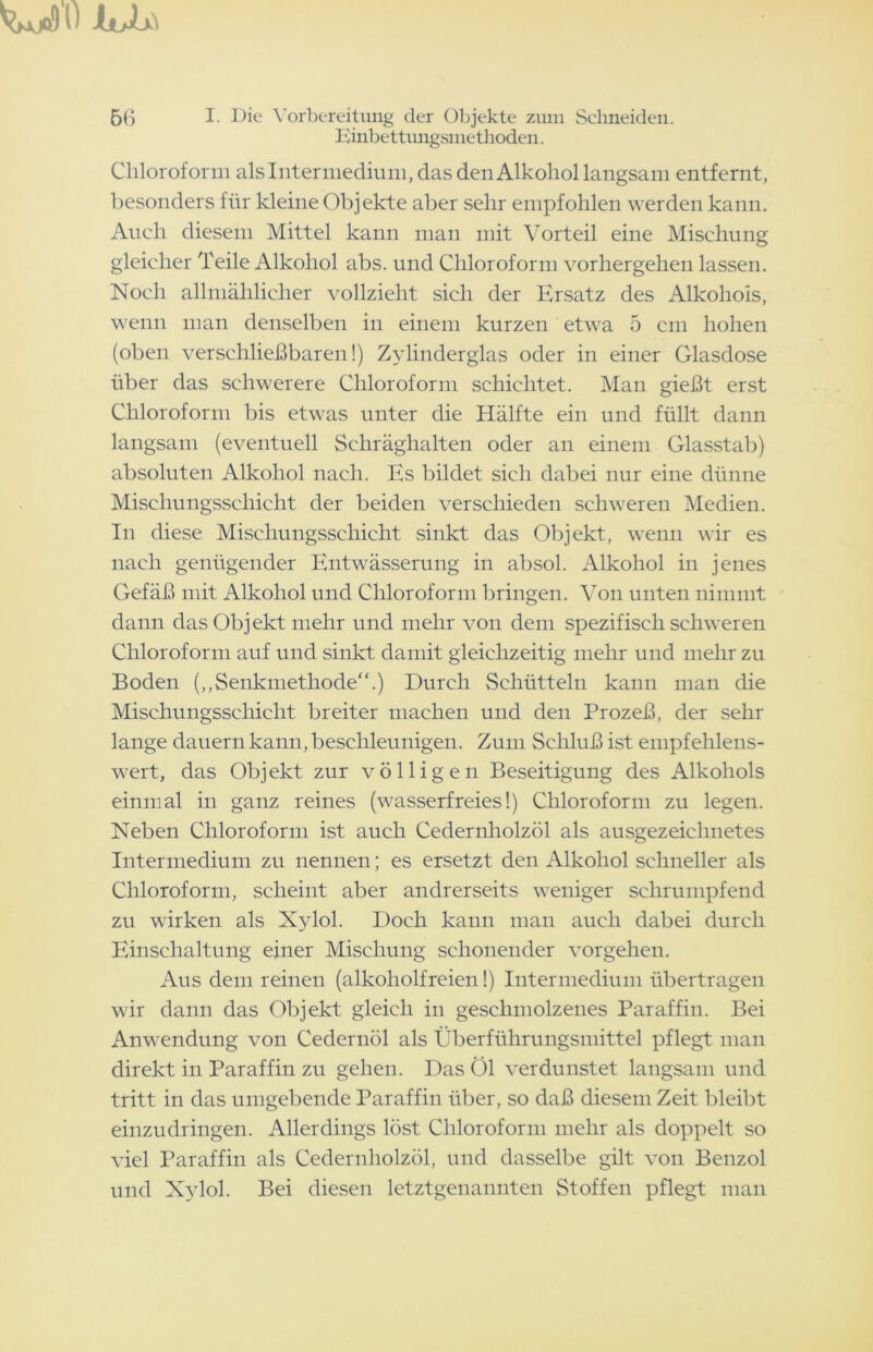 Einbettungsmethoden. Chloroform als Inter medium, das den Alkohol langsam entfernt, besonders für kleine Objekte aber sehr empfohlen werden kann. Auch diesem Mittel kann man mit Vorteil eine Mischung gleicher Teile Alkohol abs. und Chloroform vorhergehen lassen. Noch allmählicher vollzieht sich der Ersatz des Alkohols, wenn man denselben in einem kurzen etwa 5 cm hohen (oben verschließbaren!) Zylinderglas oder in einer Glasdose über das schwerere Chloroform schichtet. Man gießt erst Chloroform bis etwas unter die Hälfte ein und füllt dann langsam (eventuell Schräghalten oder an einem Glasstab) absoluten Alkohol nach. Es bildet sich dabei nur eine dünne Mischungsschicht der beiden verschieden schweren Medien. In diese Mischungsschicht sinkt das Objekt, wenn wir es nach genügender Entwässerung in absol. Alkohol in jenes Gefäß mit Alkohol und Chloroform bringen. Von unten nimmt dann das Objekt mehr und mehr von dem spezifisch schweren Chloroform auf und sinkt damit gleichzeitig mehr und mehr zu Boden (,,Senkmethode“.) Durch Schütteln kann man die Mischungsschicht breiter machen und den Prozeß, der sehr lange dauern kann, beschleunigen. Zum Schluß ist empfehlens- wert, das Objekt zur völligen Beseitigung des Alkohols einmal in ganz reines (wasserfreies!) Chloroform zu legen. Neben Chloroform ist auch Cedernholzöl als ausgezeichnetes Intermedium zu nennen; es ersetzt den Alkohol schneller als Chloroform, scheint aber andrerseits weniger schrumpfend zu wirken als Xylol. Doch kann man auch dabei durch Einschaltung einer Mischung schonender Vorgehen. Aus dem reinen (alkoholfreien!) Intermedium übertragen wir dann das Objekt gleich in geschmolzenes Paraffin. Bei Anwendung von Cedernöl als Überführungsmittel pflegt man direkt in Paraffin zu gehen. Das Öl verdunstet langsam und tritt in das umgebende Paraffin über, so daß diesem Zeit bleibt einzudringen. Allerdings löst Chloroform mehr als doppelt so viel Paraffin als Cedernholzöl, und dasselbe gilt von Benzol und Xylol. Bei diesen letztgenannten Stoffen pflegt man