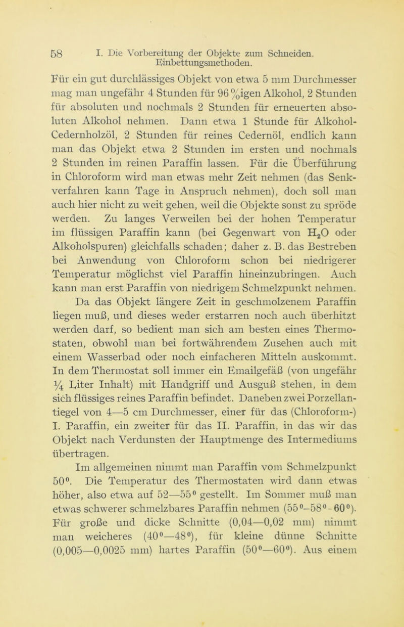 Einbettungsniethoden. Für ein gut durchlässiges Objekt von etwa 5 mm Durchmesser mag man ungefähr 4 Stunden für 96%igen Alkohol, 2 Stunden für absoluten und nochmals 2 Stunden für erneuerten abso- luten Alkohol nehmen. Dann etwa 1 Stunde für Alkoliol- Cedernholzöl, 2 Stunden für reines Cedernöl, endlich kann man das Objekt etwa 2 Stunden im ersten und nochmals 2 Stunden im reinen Paraffin lassen. Für die Überführung in Chloroform wird man etwas mehr Zeit nehmen (das Senk- verfahren kann Tage in Anspruch nehmen), doch soll man auch hier nicht zu weit gehen, weil die Objekte sonst zu spröde werden. Zu langes Verweilen bei der hohen Temperatur im flüssigen Paraffin kann (bei Gegenwart von H20 oder Alkoholspuren) gleichfalls schaden; daher z. B. das Bestreben bei Anwendung von Chloroform schon bei niedrigerer Temperatur möglichst viel Paraffin hineinzubringen. Auch kann man erst Paraffin von niedrigem Schmelzpunkt nehmen. Da das Objekt längere Zeit in geschmolzenem Paraffin liegen muß, und dieses weder erstarren noch auch überhitzt werden darf, so bedient man sich am besten eines Thermo- staten, obwohl man bei fortwährendem Zusehen auch mit einem Wasserbad oder noch einfacheren Mitteln auskommt. In dem Thermostat soll immer ein Emailgefäß (von ungefähr Y\ Eiter Inhalt) mit Handgriff und Ausguß stehen, in dem sich flüssiges reines Paraffin befindet. Daneben zwei Porzellan- tiegel von 4—5 cm Durchmesser, einer für das (Chloroform-) I. Paraffin, ein zweiter für das II. Paraffin, in das wir das Objekt nach Verdunsten der Hauptmenge des Intermediums übertragen. Im allgemeinen nimmt man Paraffin vom Schmelzpunkt 50°. Die Temperatur des Thermostaten wird dann etwas höher, also etwa auf 52—55° gestellt. Im Sommer muß man etwas schwerer schmelzbares Paraffin nehmen (55°-58°-60°). Für große und dicke Schnitte (0,04—0,02 mm) nimmt man weicheres (40°—48°), für kleine dünne Schnitte (0,005—0,0025 mm) hartes Paraffin (50°—60°). Aus einem