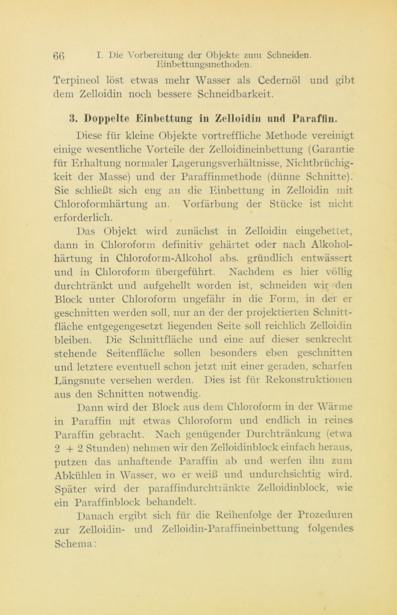 Einbettungsmethoden. Terpineol löst etwas mehr Wasser als Cedernöl und gibt dem Zelloidin noch bessere Schneidbarkeit. 3. Doppelte Einbettung in Zelloidin und Paraffin. Diese für kleine Objekte vortreffliche Methode vereinigt einige wesentliche Vorteile der Zelloidineinbettung (Garantie für Erhaltung normaler Dagerungsverhältnisse, Nichtbrüchig- keit der Masse) und der Paraffinmethode (dünne Schnitte). Sie schließt sich eng an die Einbettung in Zelloidin mit Chloroformhärtung an. Vorfärbung der Stücke ist nicht erforderlich. Das Objekt wird zunächst in Zelloidin eingebettet, dann in Chloroform definitiv gehärtet oder nach Alkohol- härtung in Chloroform-Alkohol abs. gründlich entwässert und in Chloroform übergeführt. Nachdem es hier völlig durchtränkt und aufgehellt worden ist, schneiden wir den Block unter Chloroform ungefähr in die Form, in der er geschnitten werden soll, nur an der der projektierten Schnitt- fläche entgegengesetzt liegenden Seite soll reichlich Zelloidin bleiben. Die Schnittfläche und eine auf dieser senkrecht stehende Seitenfläche sollen besonders eben geschnitten und letztere eventuell schon jetzt mit einer geraden, scharfen Dängsnute versehen werden. Dies ist für Rekonstruktionen aus den Schnitten notwendig. Dann wird der Block aus dem Chloroform in der Wärme in Paraffin mit etwas Chloroform und endlich in reines Paraffin gebracht. Nach genügender Durchtränkung (etwa 2+2 Stunden) nehmen wir den Zelloidinblock einfach heraus, putzen das anhaftende Paraffin ab und werfen ihn zum Abkühlen in Wasser, wo er weiß und undurchsichtig wird. Später wird der paraffindurehtiänkte Zelloidinblock, wie ein Paraffinblock behandelt. Danach ergibt sich für die Reihenfolge der Prozeduren zur Zelloidin- und Zelloidin-Paraffineinbettung folgendes Schema: