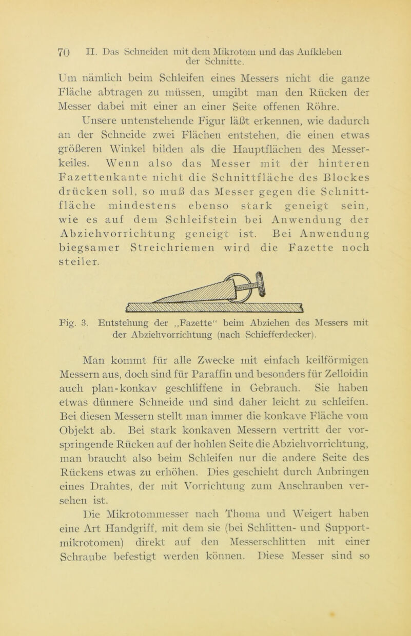 der Schnitte. Um nämlich beim Schleifen eines Messers nicht die ganze Fläche abtragen zu müssen, umgibt man den Rücken der Messer dabei mit einer an einer Seite offenen Röhre. Unsere untenstehende Figur läßt erkennen, wie dadurch an der Schneide zwei Flächen entstehen, die einen etwas größeren Winkel bilden als die Hauptflächen des Messer- keiles. Wenn also das Messer mit der hinteren Fazettenkante nicht die Schnittfläche des Blockes drücken soll, so muß das Messer gegen die Schnitt- fläche mindestens ebenso stark geneigt sein, wie es auf dem Schleifstein bei Anwendung der Abzielivorrichtung geneigt ist. Bei Anwendung biegsamer Streichriemen wird die Fazette noch steiler. Fig. 3. Entstehung der „Fazette“ beim Abziehen des Messers mit der Abziehvorrichtung (nach Schiefferdecker). Man kommt für alle Zwecke mit einfach keilförmigen Messern aus, doch sind für Paraffin und besonders für Zelloidin auch plan-konkav geschliffene in Gebrauch. Sie haben etwas dünnere Schneide und sind daher leicht zu schleifen. Bei diesen Messern stellt man immer die konkave Fläche vom Objekt ab. Bei stark konkaven Messern vertritt der vor- springende Rücken auf der hohlen Seite die Abziehvorrichtung, man braucht also beim Schleifen nur die andere Seite des Rückens etwas zu erhöhen. Dies geschieht durch Anbringen eines Drahtes, der mit Vorrichtung zum Anschrauben ver- sehen ist. Die Mikrotommesser nach Tlioma und Weigert haben eine Art Handgriff, mit dem sie (bei Schlitten- und Support- mikrotomen) direkt auf den Messerschlitten mit einer Schraube befestigt werden können. Diese Messer sind so