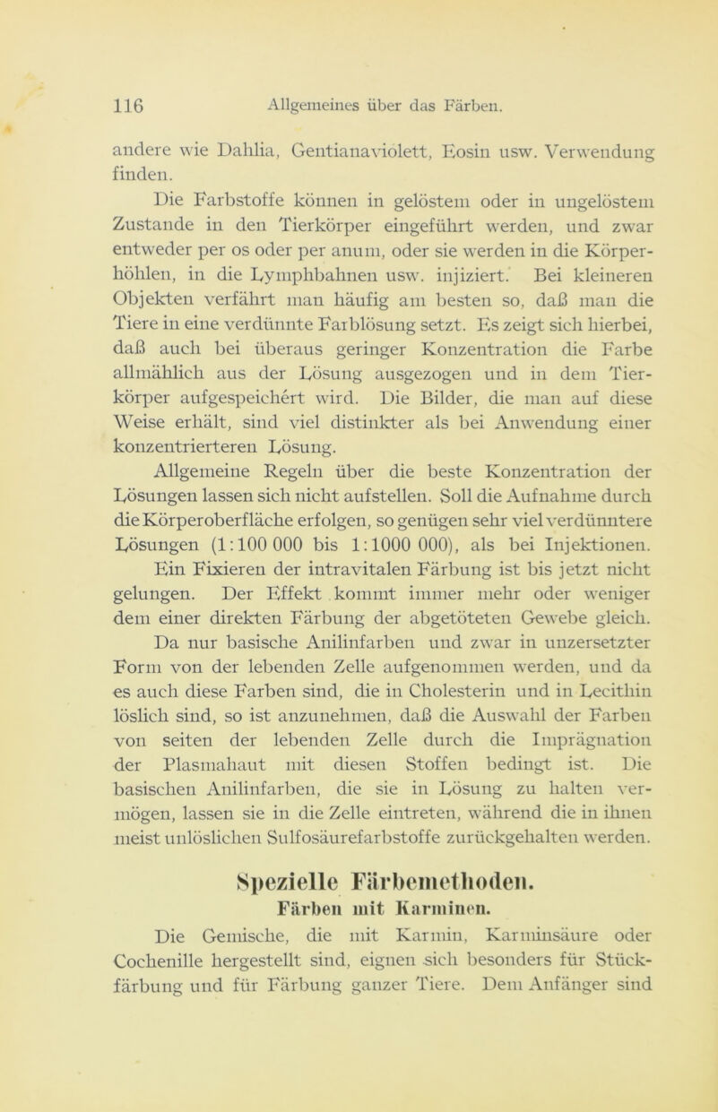 andere wie Dahlia, Gentianaviolett, Eosin usw. Verwendung finden. Die Farbstoffe können in gelöstem oder in ungelöstem Zustande in den Tierkörper eingeführt werden, und zwar entweder per os oder per anum, oder sie werden in die Körper- höhlen, in die Eymphbahnen usw. injiziert. Bei kleineren Objekten verfährt man häufig am besten so, daß man die Tiere in eine verdünnte Farblösung setzt. Es zeigt sich hierbei, daß auch bei überaus geringer Konzentration die Farbe allmählich aus der Lösung ausgezogen und in dem Tier- körper aufgespeichert wird. Die Bilder, die man auf diese Weise erhält, sind viel distinkter als bei Anwendung einer konzentrierteren Lösung. Allgemeine Regeln über die beste Konzentration der Lösungen lassen sich nicht aufstellen. Soll die Aufnahme durch dieKörperoberfläche erfolgen, so genügen sehr vielverdünntere Lösungen (1:100 000 bis 1:1000 000), als bei Injektionen. Ein Fixieren der intravitalen Färbung ist bis jetzt nicht gelungen. Der Effekt kommt immer mehr oder weniger dem einer direkten Färbung der abgetöteten Gewebe gleich. Da nur basische Anilinfarben und zwar in unzersetzter Form von der lebenden Zelle aufgenommen werden, und da es auch diese Farben sind, die in Cholesterin und in Lecithin löslich sind, so ist anzunehmen, daß die Auswahl der Farben von seiten der lebenden Zelle durch die Imprägnation der Plasmahaut mit diesen Stoffen bedingt ist. Die basischen Anilinfarben, die sie in Lösung zu halten ver- mögen, lassen sie in die Zelle eintreten, während die in ihnen meist unlöslichen Sulfosäurefarbstoffe zurückgehalten werden. Spezielle Färbemetliodeii. Färben mit Karminen. Die Gemische, die mit Karmin, Karminsäure oder Cochenille hergestellt sind, eignen sich besonders für Stück- färbung und für Färbung ganzer Tiere. Dem Anfänger sind