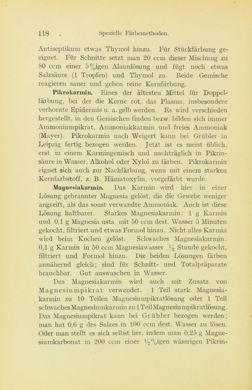 Antiseptikum etwas Thymol hinzu. Für Stückfärbung ge- eignet. Für Schnitte setzt man 20 ccm dieser Mischung zu 80 ccm einer 5%igen Alaunlösung und fügt noch etwas Salzsäure (1 Tropfen) und Thymol zu. Beide Gemische reagieren sauer und geben reine Kernfärbung. Pikrokarinin. Eines der ältesten Mittel für Doppel- färbung, bei der die Kerne rot, das Plasma, insbesondere verhornte Epidermis u. a. gelb werden. Es wird verschieden hergestellt, in den Gemischen finden bezw. bilden sich immer Ammoniumpikrat, Ammoniakkarmin und freies Ammoniak (Mayer). Pikrokarinin nach Weigert kann bei Grübler in Leipzig fertig bezogen werden. Jetzt ist es meist üblich, erst in einem Karmingemisch und nachträglich in Pikrin- säure in Wasser, Alkohol oder Xylol zu färben. Pikrokarinin eignet sich auch zur Nachfärbung, wenn mit einem starken Kernfarbstoff, z. B. Hämatoxylin, vorgefärbt wurde. Magnesiakarmin. Das Karmin wird hier in einer Lösung gebrannter Magnesia gelöst, die die Gewebe weniger angreift, als das sonst verwandte Ammoniak. Auch ist diese Lösung haltbarer. Starkes Magnesiakarmin: 1 g Karmin und 0,1 g Magnesia usta mit 50 ccm dest. Wasser 5 Minuten gekocht, filtriert und etwas Formol hinzu. Nicht alles Karmin wird beim Kochen gelöst. Schwaches Magnesiakarmin: 0,1 g Karmin in 50 ccm Magnesiawasser y2 Stunde gekocht, filtriert und Formol hinzu. Die beiden Lösungen färben annähernd gleich; sind für Schnitt- und Totalpräparate brauchbar. Gut auswaschen in Wasser. Das Magnesiakarmin wird auch mit Zusatz von Magnesium pikrat verwendet. 1 Teil stark. Magnesia- karmin zu 10 Teilen Magnesiumpikratlösung oder 1 Teil schwaches Magnesiumkarmin zu 1 Teil Magnesiumpikratlösung. Das Magnesiumpikrat kann bei Grübler bezogen werden; man hat 0,6 g des Salzes in 100 ccm dest. Wasser zu lösen. Oder man stellt es sich selbst her, indem man 0,25 g Magne- siumkarbonat in 200 ccm einer B>%igen wässrigen Pikrin-