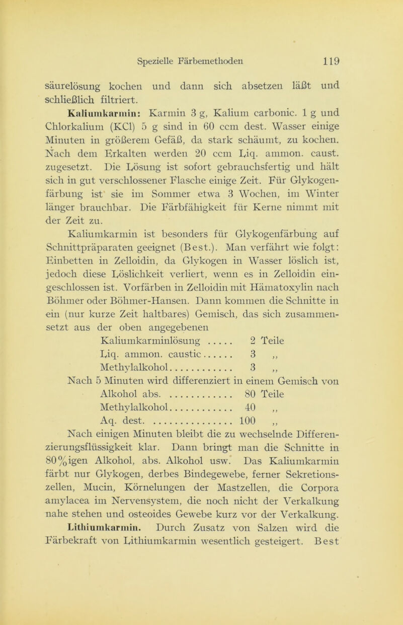 säurelösung kochen und dann sich absetzen läßt und schließlich filtriert. Kaliumkarmin: Karmin 3 g, Kalium carbonic. 1 g und Chlorkalium (KCl) 5 g sind in 60 ccm dest. Wasser einige Minuten in größerem Gefäß, da stark schäumt, zu kochen. Nach dem Erkalten werden 20 ccm Eiq. ammon. caust. zugesetzt. Die Lösung ist sofort gebrauchsfertig und hält sich in gut verschlossener Flasche einige Zeit. Für Glykogen- färbung ist sie im Sommer etwa 3 Wochen, im Winter länger brauchbar. Die Färbfähigkeit für Kerne nimmt mit der Zeit zu. Kaliumkarmin ist besonders für Glykogenfärbung auf Schnittpräparaten geeignet (Best.). Man verfährt wie folgt: Einbetten in Zelloidin, da Glykogen in Wasser löslich ist, jedoch diese Löslichkeit verliert, wenn es in Zelloidin ein- geschlossen ist. Vorfärben in Zelloidin mit Ftämatoxylin nach Böhmer oder Böhmer-Hansen. Dann kommen die Schnitte in ein (nur kurze Zeit haltbares) Gemisch, das sich zusammen- setzt aus der oben angegebenen Kaliumkarminlösung 2 Teile Liq. ammon. caustic 3 ,, Methylalkohol 3 ,, Nach 5 Minuten wird differenziert in einem Gemisch von Alkohol abs 80 Teile Methylalkohol 40 ,, Aq. dest 100 Nach einigen Minuten bleibt die zu wechselnde Differen- zierungsflüssigkeit klar. Dann bringt man die Schnitte in 80%igen Alkohol, abs. Alkohol usw. Das Kaliumkarmiu färbt nur Glykogen, derbes Bindegewebe, ferner Sekretions- zellen, Mucin, Körnelungen der Mastzellen, die Corpora amylacea im Nervensystem, die noch nicht der Verkalkung nahe stehen und osteoides Gewebe kurz vor der Verkalkung. Lithiumkarmin. Durch Zusatz von Salzen wird die Färbekraft von Lithiumkarmin wesentlich gesteigert. Best