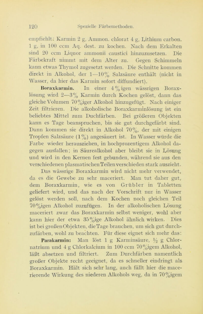 empfiehlt: Karmin 2 g, Ammon, chlorat 4 g, Lithium earbon. 1 g, in 100 ccm Aq. dest. zu kochen. Nach dem Erkalten sind 20 ccm Liquor ammonii caustici hinzuzusetzen. Die Färbekraft nimmt mit dem Alter zu. Gegen Schimmeln kann etwas Thymol zugesetzt werden. Die Schnitte kommen direkt in Alkohol, der 1—10% Salzsäure enthält (nicht in Wasser, da hier das Karmin sofort diffundiert). Boraxkarmin. In einer 4%igen wässrigen Borax- lösung wird 2—3% Karmin durch Kochen gelöst, dann das gleiche Volumen 70%iger Alkohol hinzugefügt. Nach einiger Zeit filtrieren. Die alkoholische Boraxkarminlösung ist ein beliebtes Mittel zum Duchfärben. Bei größeren Objekten kann es Tage beanspruchen, bis sie gut durchgefärbt sind. Dann kommen sie direkt in Alkohol 70%, der mit einigen Tropfen Salzsäure (1%) angesäuert ist. In Wasser würde die Farbe wieder herausziehen, in hochprozentigem Alkohol da- gegen ausfallen; in Säurealkohol aber bleibt sie in Lösung und wird in den Kernen fest gebunden, während sie aus den verschiedenen plasmatischenTeilen verschieden stark auszieht. Das wässrige Boraxkarmin wird nicht mehr verwendet, da es die Gewebe zu sehr maceriert. Man tut daher gut, dem Boraxkarmin, wie es von Grübler in Tabletten geliefert wird, und das nach der Vorschrift nur in Wasser gelöst werden soll, nach dem Kochen noch gleichen Teil 70%igen Alkohol zuzufügen. In der alkoholischen Lösung maceriert zwar das Boraxkarnrin selbst weniger, wohl aber kann hier der etwa 35%ige Alkohol ähnlich wirken. Dies ist bei großen Objekten, dieTage brauchen, um sich gut durch- zufärben, wohl zu beachten. Für diese eignet sich mehr das: Parakarmin: Man löst 1 g Karminsäure, % g Chlor- natrium und 4 g Clilorkaleium in 100 ccm 70%igern Alkohol, läßt absetzen und filtriert. Zum Durchfärben namentlich großer Objekte recht geeignet, da es schneller eindringt als Boraxkarmin. Hält sich sehr lang, auch fällt hier die mace- rierende Wirkung des niederen Alkohols weg, da in 70%igem