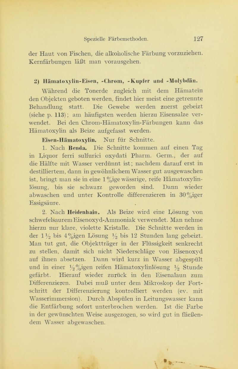 der Haut von Fischen, die alkoholische Färbung vorzuziehen. Kernfärbungen läßt man vorausgehen. 2) Hämatoxylin-Eisen, -Chrom, -Kupfer und -Molybdän. Während die Tonerde zugleich mit dem Hämatein den Objekten geboten werden, findet hier meist eine getrennte Behandlung statt. Die Gewebe werden zuerst gebeizt (siehe p. 113); am häufigsten werden hierzu Eisensalze ver- wendet. Bei den Chrom-Hämatoxylin-Färbungen kann das Hämatoxylin als Beize aufgefasst werden. Eisen-Hämatoxylin. Nur für Schnitte. 1. Nach Benda. Die Schnitte kommen auf einen Tag in Liquor ferri sulfurici oxydati Pharm. Germ., der auf die Hälfte mit Wasser verdünnt ist; nachdem darauf erst in destilliertem, dann in gewöhnlichem Wasser gut ausgewaschen ist, bringt man sie in eine 1 %ige wässrige, reife Hämatoxylin- lösung, bis sie schwarz geworden sind. Dann wieder abwaschen und unter Kontrolle differenzieren in 30%iger Essigsäure. 2. Nach Heidenhain. Als Beize wird eine Lösung von schwefelsaureniEisenoxyd-Ammoniak verwendet. Man nehme hierzu nur klare, violette Kristalle. Die Schnitte werden in der iy2 bis 4%igen Lösung y2 bis 12 Stunden lang gebeizt. Man tut gut, die Objektträger in der Flüssigkeit senkrecht zu stellen, damit sich nicht Niederschläge von Eisenoxyd auf ihnen absetzen. Dann wird kurz in Wasser abgespült und in einer y2%igen reifen Hämatoxylinlösung y2 Stunde gefärbt. Hierauf wieder zurück in den Eisenalaun zum Differenzieren. Dabei muß unter dem Mikroskop der Fort- schritt der Differenzierung kontrolliert werden (ev. mit Wasserimmersion). Durch Abspülen in Leitungswasser kann die Entfärbung sofort unterbrochen werden. Ist die Farbe in der gewünschten Weise ausgezogen, so wird gut in fließen- dem Wasser abgewaschen.