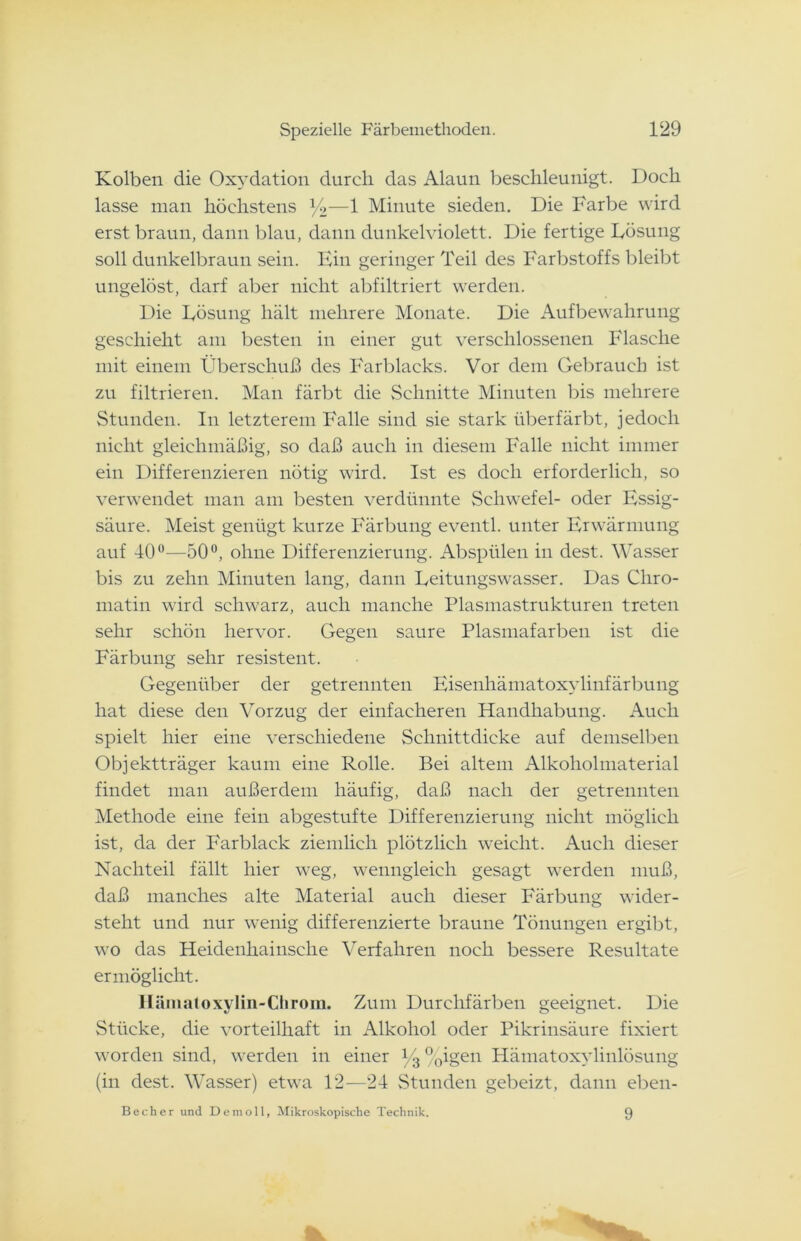 Kolben die Oxydation durch das Alaun beschleunigt. Doch lasse man höchstens *4—1 Minute sieden. Die Farbe wird erst braun, dann blau, dann dunkelviolett. Die fertige Lösung soll dunkelbraun sein. Ein geringer Teil des Farbstoffs bleibt ungelöst, darf aber nicht abfiltriert werden. Die Lösung hält mehrere Monate. Die Aufbewahrung geschieht am besten in einer gut verschlossenen Flasche mit einem Überschuß des Farblaeks. Vor dem Gebrauch ist zu filtrieren. Man färbt die Schnitte Minuten bis mehrere Stunden. In letzterem Falle sind sie stark überfärbt, jedoch nicht gleichmäßig, so daß auch in diesem Falle nicht immer ein Differenzieren nötig wird. Ist es doch erforderlich, so verwendet man am besten verdünnte Schwefel- oder Essig- säure. Meist genügt kurze Färbung eventl. unter Erwärmung auf 40°—50°, ohne Differenzierung. Abspülen in dest. Wasser bis zu zehn Minuten lang, dann Leitungswasser. Das Cliro- matin wird schwarz, auch manche Plasmastrukturen treten sehr schön hervor. Gegen saure Plasmafarben ist die Färbung sehr resistent. Gegenüber der getrennten Eisenhämatoxylinfärbung hat diese den Vorzug der einfacheren Handhabung. Auch spielt hier eine verschiedene Schnittdicke auf demselben Objektträger kaum eine Rolle. Bei altem Alkoholmaterial findet man außerdem häufig, daß nach der getrennten Methode eine fein abgestufte Differenzierung nicht möglich ist, da der Farblack ziemlich plötzlich weicht. Auch dieser Nachteil fällt hier weg, wenngleich gesagt werden muß, daß manches alte Material auch dieser Färbung wider- steht und nur wenig differenzierte braune Tönungen ergibt, wo das Heidenhainsche Verfahren noch bessere Resultate ermöglicht. Hämatoxylin-Chrom. Zum Durchfärben geeignet. Die Stücke, die vorteilhaft in Alkohol oder Pikrinsäure fixiert worden sind, werden in einer V3 %igen Hämatoxylinlösung (in dest. Wasser) etwa 12—24 Stunden gebeizt, dann eben- Becher und Demoll, Mikroskopische Technik. 9