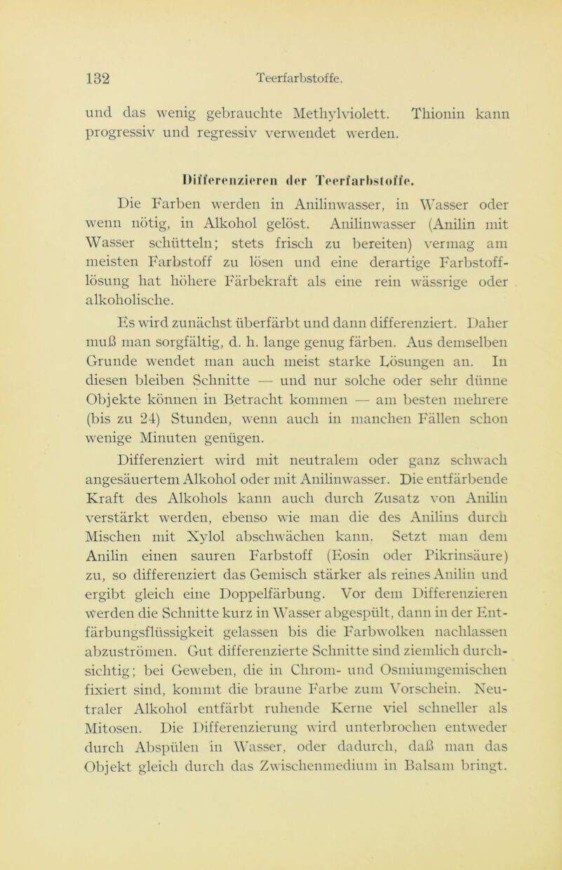 und das wenig gebrauchte Methylviolett. Tliionin kann progressiv und regressiv verwendet werden. Differenzieren der Teerfarbstoffe. Die Farben werden in Anilinwasser, in Wasser oder wenn nötig, in Alkohol gelöst. Anilinwasser (Anilin mit Wasser schütteln; stets frisch zu bereiten) vermag am meisten Farbstoff zu lösen und eine derartige Farbstoff- lösung hat höhere Färbekraft als eine rein wässrige oder alkoholische. Hs wird zunächst überfärbt und dann differenziert. Daher muß man sorgfältig, d. h. lange genug färben. Aus demselben Grunde wendet man auch meist starke Lösungen an. In diesen bleiben Schnitte — und nur solche oder sehr dünne Objekte können in Betracht kommen — am besten mehrere (bis zu 24) Stunden, wenn auch in manchen Fällen schon wenige Minuten genügen. Differenziert wird mit neutralem oder ganz schwach angesäuertem Alkohol oder mit Anilinwasser. Die entfärbende Kraft des Alkohols kann auch durch Zusatz von Anilin verstärkt werden, ebenso wie man die des Anilins durcn Mischen mit Xylol abschwächen kann. Setzt man dem Anilin einen sauren Farbstoff (Eosin oder Pikrinsäure) zu, so differenziert das Gemisch stärker als reines Anilin und ergibt gleich eine Doppelfärbung. Vor dem Differenzieren Werden die Schnitte kurz in Wasser abgespült, dann in der Ent- färbungsflüssigkeit gelassen bis die Farbwolken naclilassen abzuströmen. Gut differenzierte Schnitte sind ziemlich durch- sichtig; bei Geweben, die in Chrom- und Osmiumgemischen fixiert sind, kommt die braune Farbe zum Vorschein. Neu- traler Alkohol entfärbt ruhende Kerne viel schneller als Mitosen. Die Differenzierung wird unterbrochen entweder durch Abspülen in Wasser, oder dadurch, daß man das Objekt gleich durch das Zwischenmedium in Balsam bringt.